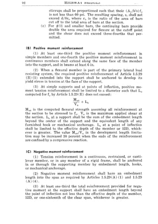 92 HlGH WA X lH:,l1Jul'-'''
stirrups shall be proportioned such that their (Av/b's) fO'
is not less than 60 psi. The resulting spacing, s, shall not
exceed d/8rIJ where rh is the ratio of the area of bars
cut off to the total area of bars at the section.
(c) For #11 and smaller bars, the continuing bars provide
double the area required for flexure at the cutoff point
and the shear does not exceed three-fourths that per-
mitted.
tB) Positive moment reinforcement
(1) At least one-third the positive moment reinforcement in
simple members and one-fourth the positive moment reinforcement in
continuous members shall extend along the same face of the member
into the support, and in beams at least 6 in.
(2) When a flexural member is part of the primary lateral load
resisting system, the required positive reinforcement of Article 1.5.29
(B) (1) extended into the support shall be anchored to develop its
yield stress in tension at the face of the support.
(3) At simple supports and at points of inflection, positive mo-
ment tension reinforcement shall be limited to a diameter such that L(]
computed for fy by Article 1.5.29 (E) does not exceed:
Muo + L
Vu a
Muo is the computed flexural strength assuming all reinforcement at
the section to be stressed to fy. Vu is the maximum applied shear at
the section. La at a support shall be the sum of the embedment length
beyond the center of the support and the equivalent length of any
furnished hook or mechanical anchorage. La at a point of inflection
shall be limited to the effective depth of the member or 12D, which-
ever is greater. The value Muo/Vu in the development length limita-
tion may be increased 30 percent when the ends of the reinforcement
are confined by a compressive reaction.
tel Negative moment reinforcement
(1) Tension reinforcement in a continuous, restrained, or canti-
lever member, or in any member of a rigid frame, shall be anchored
in or through the supporting member by embedment length, hooks,
or mechanical anchorage.
(2) Negative moment reinforcement shall have an embedment
length into the span as required by Articles 1.5.29 (A) (1) and 1.5.29
(A) (4).
(3) At least one-third the total reinforcement provided for nega-
tive moment at the support shall have an embedment length beyond
the point of inflection not less than the effective depth of the member,
12D, or one-sixteenth of the clear span, whichever is greater.
 