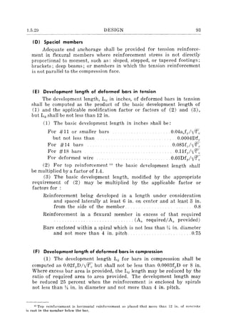 1.5.29 DESIGN 93
(D) Special members
Adequate end anchorage shall be provided for tension reinforce-
ment in flexural members where reinforcement stress is not directly
proportional to moment, such as: sloped, stepped, or tapered footings;
brackets; deep beams; or members in which the tension reinforcement
is not parallel to the compression face.
(E) Development length of deformed bars in tension
The development length, Ld in inches, of deformed bars in tension
shall be computed as the product of the basic development length of
(1) and the applicable modification factor Or factors of (2) and (3),
but L(] shall be not less than 12 in.
(1) The basic development length in inches shall be:
For #11 or smaller bars
but not less than
For #14 bars
For #18 bars
For deformed wire
. 0.04aJJvf-'~;
0.0004Df,.
.0.085(.//f',.
O.l1fJvf',
0.03Dfvllf',.
(2) For top reinforcement 1() the basic development length shall
be multiplied by a factor of 1.4.
(3) The basic development length, modified by the appropriate
requirement of (2) may be multiplied by the applicable factor or
factors for :
Reinforcement being developed in a length under consideration
and spaced laterally at least 6 in. on center and at least 3 in.
from the side of the member. 0.8
Reinforcement in a flexural member in excess of that required
.. (A, required/A, provided)
Bars enclosed within a spiral which is not less than y, in. diameter
and not more than 4 in. pitch. .0.75
(F) Development length of deformed bars in compression
(1) The development length Lcl for bars in compression shall be
computed as 0.02fyD/Vf'c but shall not be less than 0.0003fyD or 8 in.
Where excess bar area is provided, the La length may be reduced by the
ratio of required area to area provided. The development length may
be reduced 25 percent when the reinforcement is enclosed by spirals
not less than 1/, in. in diameter and not more than 4 in. pitch.
]0 Top }'einfol'cement is horizonta1 reinforcement so placed that more than 12 in. of concrete
is cast in the member below the bar.
 