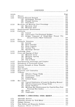 Article
1.6.8
1.6.9
1.6.10
1.6.11
1.6.12
1.6.13
1.6.14
1.6.15
1.6.16
1.6.17
1.G.18
1.6.19
1.G.20
1.G.21
1.G.22
1.6.23
1.6.24
CONTENTS
Flexure ............................................... .
Ultimate Flexural Strength .............................. .
(A) Rectangular Sections .......................... .
(B) Flanged Sections .............................. .
(C) Steel Stress ................................... .
Maximum and Minimum Steel Percentage ................. .
(A) Maximum Steel ............................... .
(B) Minimum Steel ....... , .. ' .............. , ..... , .
N onprestressed Reinforcement ........................... .
Continuity ............................................. .
(A) General ...................................... .
(B) Cast-in-place Post-Tensioned Bridges ............ .
(C) Bridges Composed of Simple-Span Precast Pre-
stressed Girders Made Continuous ............. .
Shear ................................................ ".
Composite Structures ................................... .
(A) General ...................................... .
(B) Shear Transfer ................................ .
(C) Shear Capacity ......................... , " .. '"
(D) Vertical Ties .................................. .
(E) Shrinkage Stresses ............................ .
Anchorage Zones ....................................... .
Cover and Spacing of Steel .............................. .
(A) Minimum Cover ............................... .
(B) Minimum Spacing ............................. .
(C) Bundling ..................................... .
(D) Size of Ducts .................................. .
Post-Tensioning Anchorages and Couplers ............ .
Embedment of Prestressed Strand ........................ .
Concrete Strength at Stress Transfer ..................... .
Bearings ............................................... .
Span Lengths ........................................... .
Expansion and Contraction .............................. .
T-Beams ............................................... .
(A) Effective Flange Width ........................ .
(B) Construction Joints ........................... .
(C) Diaphragms .................................. .
(D) Isolated Beams ............. , ........... , .. ' ... .
Box Girders ............................................ .
(A) Lateral Distribution of Loads for Bending Moment.
(B) Effective Compression Flange Width ............. .
(C) Flange Thickness ... " .... " ....... " ...... , .. "
(D) Minimum Bar Reinforcement for Cast-In-Place Post-
Tensioned Box Girders ....................... .
(E) Shear ........................................ .
(F) Diaphragms .................................. .
xi
Page
101
101
101
101
102
102
102
102
102
103
103
103
103
104
105
105
105
105
105
105
106
106
lOG
107
107
107
107
107
108
108
108
108
108
109
109
109
109
110
110
110
111
111
111
111
SECTION 7-STRUCTURAL STEEL DESIGN.... . . . . . . . . . . . 111
1.7.1 Allowable Stresses ....................................... 111
1.7.2 Allowable Stresses for Weld Metal. . . . . . . . . . . . . . . . . . . . . . . . . 115
1.7.3 Fatigue Stresses ......................................... 115
1.7.4 Pins, Rollers and Expansion Rockers .... . . . . . . . . . . . . . . . . . . . 117
1.7.5 F""t.pnpr~ (Ri""t~ ~nr1 'OAHo
 