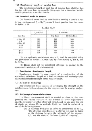 (G) Development length of bundled bars
The development length of each bar of bundled bars shall be that
for the individual bar, increased by 20 percent for a three-bar bundle,
and 33 percent for a four-bar bundle.
(H) Standard hooks in tension
(1) Standard hooks shall be considered to develop a tensile stress
in bar reinforcement fll = Kyf'c where K is not greater than the values
in Table 1.5.29.
TABLE 1.5.29
f y =40 ksi f y =60 ksi
Bar Size Top Bars Bottom Bars
#3 to #5 360 540 540
#6 360 450 540
#7 to #9 360 360 540
#10 360 360 480
#11 360 360 420
- -
#14 330 330 330
#18 220 220 220
(2) An equivalent embedment length L" shall be computed using
the provisions of Article 1.5.29 (E) (1) by substituting fh for fy and
Le for La.
(3) Hooks shall not be considered effective in adding to the
compressive resistance of reinforcement.
(I) Combination development length
Development length L(] may consist of a combination of the
equivalent embedment length of a hook or mechanical anchorage plus
additional embedment length of the reinforcement.
(J) Mechanical anchorage
Any mechanical device capable of developing the strength of the
reinforcement without damage to the concrete may be used as anchor-
age.
(K) Anchorage of shear reinforcement
(1) Shear reinforcement shall be carried as close to the com-
pression and tension surfaces of the member as cover requirements
and the proximity of other steel will permit, and in any case the end
of single leg, simple U-, or multiple U-stirrup, shall be anchored by
one of the following means:
(a) A standard hook plus an effective embedment of 0.5 Lt!.
The effective embedment of a stirrup leg shall be taken
as the distance between the middepth of the member,
d/2, and the start of the hook (point of tangency).
 