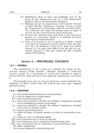 1.5.29 DESIGN 95
(b) Embedment above or below the middepth, d/2, of the
beam on the compression side for a full development
length Ld , but not less than 24 bar diameters.
(c) Bending around the longitudinal reinforcement through
at least 180 deg. Hooking or bending stirrups around
the longitudinal reinforcement shall be considered effec-
tive anchorage only when the stirrups make an angle of
at least 45 deg. with deformed longitudinal bars.
(d) Between the anchored ends, each bend in the continuous
portion of a transverse simple U- or multiple U-stirrup
shall enclose a longitudinal bar.
(e) Pairs of U-stirrups or ties so placed as to form a closed
unit shall be considered properly spliced when the laps
are 1.7Ld . In members at least 18 in. deep, such splices
having aJ)" not more than 9000 Ib per leg may be con-
sidered adequate if the legs extend the full available
depth of the member.
Section 6 - PRESTRESSED CONCRETE
1.6.1 - GENERAL
The specifications of this section are intended for design of pre-
stressed concrete bridge members. Members designed as reinforced
concrete, except for a percentage of tensile steel stressed to improve
service behavior, shall conform to the applicable specifications of Section
5.
Exceptionally long span or unusual structures require detailed con-
sideration of effects which under this Section may have been assigned
arbitrary values.
1.6.2 - NOTATION
As == area of non-prestressed tension reinforcement.
A'R == area of compression reinforcement.
A·== area of prestressing steel.
A.f==steel area required to develop the ultimate compressive strength
of the overhanging portions of the flange.
A,,.==steel area required to develop the ultimate compressive strength
of the web of a flanged section.
Av== area of web reinforcement.
b==width of flange of flanged member or width of rectangular mem-
ber.
b'= width of a web of a flanged member.
CRe= loss of prestress due to creep of concrete.
CR.= loss of prestress due to relaxation of prestressing steel.
CRsp = loss of prestress due to relaxation of post-tensioning steel.
D == effect of dead load.
D =nominal diameter of prestressing steel.
 