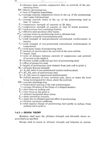 d = distance from extreme compressive fiber to centroid of the pre-
stressing force.
ES = Elastic shortening loss.
e=base of Naperian logarithms.
fed = average concrete compressive stress at the c.g. of the prestressing
steel under full dead load.
fcr=average concrete stress at the e.g. of the prestressing steel at
time of release.
f'c=compressive strength of concrete at 28 days.
f'ci=compressive strength of concrete at time of initial prestress.
M, = total prestress loss, excluding friction.
fse= effective steel prestress after losses.
f*Sl=average stress in prestressing steel at ultimate load.
f's = ultimate strength of prestressing steel.
fSy=yield strength of non-prestressed conventional reinforcement in
tension.
f'y=yield strength of non-prestressed conventional reinforcement in
compression.
f*y = yield point stress of prestressing steel.
I:::: moment of inertia about the centroid of the cross section.
1= impact load.
j = ratio of distance between centroid of compression and centroid
of tension to the depth d.
K = friction wobble coefficient per foot of prestressing steel.
L=effect of design live load.
L=length of prestressing steel element from jack end to point x.
Mu::=: ultimate flexural strength.
p== Aslbd, ratio of non-prestressed tension reinforcement.
P* = A*,/bd, ratio of prestressing steel.
p'= A'slbd, ratio of compression reinforcement.
Q=statical moment of cross sectional area, above or below the level
being investigated for shear, about the centroid.
SH == concrete shrinkage loss.
s= longitudinal spacing of the web reinforcement.
t= average thickness of the flange of a flanged member.
T,,=steel stress at jacking end.
Tx= steel stress at any point x.
v= ultimate horizontal shear stress.
Vc = shear carried by concrete.
Vu = shear due to ultimate load and effect of prestressing.
p,= friction curvature coefficient.
cx'=total angular change of prestressing steel profile in radians from
jacking end to point x.
1.6.3 - DESIGN THEORY
Members shall meet the ultimate strength and allowable stress re-
quirements as specified.
Design shall be based on ultimate strength and behavior at service
 