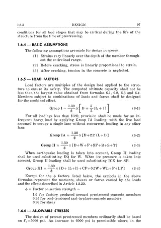 l.6.3 DESIGN 97
conditions for all load stages that may be critical during the life of the
structure from the time of prestressing.
1.6.4 - BASIC ASSUMPTIONS
The following assumptions are made for design purposes:
(1) Strains vary linearly over the depth of the member through-
out the entire load range.
(2) Before cracking, stress is linearly proportional to strain.
(3) After cracking, tension in the concrete is neglected.
1.6.5 - LOAD FACTORS
Load factors are multiples of the design load applied to the struc-
ture to ensure its safety. The computed ultimate capacity shall not be
less than the largest value obtained from formulas 6.1, 6.2, 6.3 and 6.4.
Members subject to combinations of loads and forces shall be designed
for the combined effect.
1.30 [5 ]Group I = -4>-X D + g(L + I) (6-1)
For all loadings less than H20, provision shall be made for an in-
frequent heavy load by applying Group IA loading, with the live load
assumed to occupy a single lane without concurrent loading in any other
lane.
Group IA = 1:0 x [D+2.2 (L+I) J
1.30 [
Group II = -4>-X D+ W +F+SF+B+S+TJ
(6-2)
(6-3)
When earthquake loading is taken into account, Group II loading
shall be used substituting EQ for W. When ice pressure is taken into
account, Group II loading shall be used substituting ICE for SF.
1.30
Group III = T x [D+ (L+I) +CF+0.3W + WL+F+LFJ (6-4)
Except for the cp factors listed below, the symbols in the above
formulas represent the moments, shears or forces caused by the loads
and the effects described in Article 1.2.22.
cp = Factor on section strength =
1.0 for factory produced precast prestressed concrete members
0.95 for post-tensioned cast-in-place concrete members
0.90 for shear
1.6.6 - ALLOWABLE STRESSES
The design of precast prestressed members ordinarily shall be based
on f'c=5000 psi. An increase to 6000 psi is permissible where, in the
 