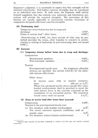 88 HIGHWAY BRIDGES 1.b.t>
Engineer's judgment, it is reasonable to expect that this strength will be
obtained consistently. Still higher concrete strengths may be considered
on an individual area basis. In such cases, the Engineer shall satisfy
himself completely that the controls over materials and fabrication pro-
cedures will provide the required strengths. The provisions of this
Section are equally applicable to prestressed concrete structures or
components designed with lower concrete strengths.
(A) Prestressing steel
Temporary stress before loss due to creep and
shrinkage . 0.70f'R
.0.80fStress aL service load .)of after losses.
(Overstressing to 0.80f'" for short periods of time may be per-
mitted provided the stress, after transfer to concrete in preten-
sioning or seating of anchorage in post-tensioning, does not exceed
0.70f'") .
(B) Concrete
(1) Temporary stresses before losses due to creep and shrinkage:
Compression
Pretensioned members
Post-tensioned members
Tension
.0.60f'ci
.0.55f',·i
Precompressed tensile zone .No temporary allowable
stresses are specified. See Article 1.6.6 (B) (2) for allow-
able stresses after losses.
Other Areas
In tension areas with no bonded reinforce-
ment .200 psi or 3yif'd
Where the calculated tensile stress exceeds this value,
bonded reinforcement shall be provided to resist the
total tension force in the concrete computed on the
assumption of an uncracked section. The maximum
tensile stress shall not exceed 7.5I/f'..i
(2) Stress at service load after losses have occurred:
Compression .0.40f'e
Tension in the precompressed tensile zone
(a) For members with bonded reinforcement
For severe corrosive exposure conditions, such as
coastal areas .31'f'e
(b) For members wihout bonded reinforcement. 0
* Service load consists of all loads contained in Article 1.2.1 but does not include overload
provisions.
 