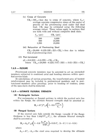 1.6.7 DESIGN 101
(c) Creep of Concrete
CRc==16fcl1==loss due to creep of concrete, where fcl1 ==
average concrete compressive stress at the center of
gravity of the prestressing steel under full dead
load. CRe may be estimated using the following
average values. These values apply to sections that
are both with and without composite deck slabs.
fed (psi) CRe (psi)
500
SOO
1,200
S,OOO
13,000
19,000
(d) Relaxation of Prestressing Steel
CRs ==20,000-0.125(SH+ES+CRc) ==loss due to relaxa-
tion of prestressing steel.
(2) Post-tensioned
Ms==O.S(SH) +0.5(ES) +CRc+CRsp
where CRsp==20,000-0.125[ (O.S) (SH) + (0.5) (ES) +CRcJ
1.6.8 - FLEXURE
Prestressed concrete members may be assumed to act as uncracked
members subjected to combined axial and bending stresses within speci-
fied service loads.
In calculations of section properties, the transformed area of bonded
reinforcement may be included in pretensioned members and in post-
tensioned members after grouting; prior to bonding of tendons, areas
of the open ducts shall be deducted.
1.6.9 - ULTIMATE FLEXURAL STRENGTH
(A) Rectangular Sections
For rectangular or flanged sections in which the neutral axis lies
within the flange, the ultimate flexural strength shall be assumed as
IB) Flanged Sections
If the neutral axis falls outside the flange (usually if the flange
thickness is less than 1.4dp·)(-P·s,/f'O>, the ultimate flexural strength
shall be assumed as
Mu=AsrPsud( 1-0.6 As~~:;:J+0.S5 f'e (b-b') t (d-0.5t)
where
Asr=Al('s-Asf=the steel area required to develop the ultimate
 