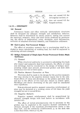 1.6.11 DESIGN 103
pfSY p-::-fl(-sll p'f'y does not exceed 0.3 for
~+f;;:---~ rectangular sections, or
AJsy AsrF-sll A'Jl" does not exceed 0.3 for
b'df'c + b'df'c -Il'df'; flanged sections.
1.6.12 - CONTINUITY
fA) General
Continuous beams and other statically indeterminate structures
shall be designed for adequate strength and satisfactory behavior.
Behavior shall be determined by elastic analysis, taking into account
the reactions, moments, shear and axial forces produced by prestress-
ing, the effects of temperature, creep, shrinkage, axial deformation,
restraint of attached structural elements, and foundation settlement.
fB) Cast-in-place Post-Tensioned Bridges
The effect of secondary moments due to prestressing shall be in-
cluded in stress calculations at working load, but shall be neglected in
calculating ultimate strength.
IC) Bridges Composed of Simple-Span Precast Prestressed Girders Made
Continuous
(1) General
When structural continuity is assumed in calculating live loads
plus impact and composite dead load moments, the effects of creep
and shrinkage shall be considered in the design of bridges incor-
porating simple span precast, prestressed girders and deck slabs
continuous over two or more spans.
(2) Positive Moment Connection at Piers
Provision shall be made in the design for the positive moments
that may develop in the negative moment region due to the com-
bined effects of creep and shrinkage in the girders and deck slab,
and due to the effects of live load plus impact in remote spans.
Shrinkage and elastic shortening of the pier shall be considered
when significant.
Non-prestressed positive moment connection reinforcement at
piers may be designed at a working stress of 0.6 times the yield
strength but not to exceed 36 ksi.
(3) Negative Moments
Negative moment reinforcement shall be proportioned by
ultimate strength design with load factors in accordance with
Article 1.6.5.
The effect of initial precompression due to prestress in the
girders may be neglected in the negative moment calculation of
ultimate strength if the maximum precompression stress is less
than O.4f'c and the continuity reinforcement, p, in the deck slab
is less than 0.015; where p=As/bd.
 