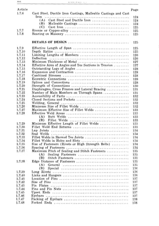 All
Article
1.7.6
1.7.7
1.7.8
1.7.9
1.7.10
1.7.11
1.7.12
1.7.13
1.7.14
1.7.15
1.7.16
1.7.17
1.7.18
1.7.19
1.7.20
1.7.21
1.7.22
1.7.23
1.7.24
1.7.25
1.7.26
1.7.27
1.7.28
1.7.29
1.7.30
1.7.31
1.7.32
1.7.33
1.7.34
1.7.35
1.7.36
1.7.37
1.7.38
1.7.39
1.7.40
1.7.41
1.7.42
1.7.43
1.7.44
1.7.45
1.7.46
1.7.47
1.7.48
Page
Cast Steel, Ductile Iron Castings, Malleable Castings and Cast
Iron .................................................. 124
(A) Cast Steel and Ductile Iron .................... " 124
(B) Malleable Castings. . . . . . . . . . . . . . . . . . . . . . . . . . . . . . 124
(C) Cast Iron ...................................... 125
Bronze or Copper-alloy ................................... 125
Bearing on Masonry . . . . . . . . . . . . . . . . . . . . . . . . . . . . . . . . . . . . . . 125
DETAILS OF DESIGN ............................... . . . . . 125
Effective Length of Span ................................. 125
Depth Ratios ............................................ 125
Limiting Lengths of Members ............................. 126
Deflection ............................................... 126
Minimum Thickness of Metal ........................ . . . . . . 127
Effective Area of Angles and Tee Sections in Tension . . . . . . . . . 127
Outstanding Legs of Angles. . . . . . . . . . . . . . . . . . . . . . . . . . . . . . . 128
Expansion and Contraction . . . . . . . . . . . . . . . . . . . . . . . . . . . . . . . . 128
Combined Stresses ....................................... 128
Eccentric Connections .................................... 128
Splices and Connections ............................... '" 128
Strength of Connections .................................. 130
Diaphragms, Cross Frames and Lateral Bracing. . . . . . . . . . . . . 131
Number of Main Members on Through Spans ....... ,. . . . ... 131
Accessibility of Parts ..................................... 132
Closed Sections and Pockets ............................... 132
Welding, General ........................................ 132
Minimum Size of Fillet Welds. . . . . . . . . . . . . . . . . . . . . . . . . . . . . 132
Maximum Effective Size of Fillet Welds . . . . . . . . . . . . . . . . . . . . 133
Effective Weld Areas ..................................... 133
(A) Butt Welds .................................... 133
(B) Fillet Welds ................................... 133
Minimum Effective Length of Fillet Welds ................. 133
Fillet Weld End Returns ................................. 133
Lap Joints .............................................. 134
Seal Welds .............................................. 134
Fillet Welds in Skewed Tee Joints ........ , ............... " 134
Fillet Welds in Holes and Slots . . . . . . . . . . . . . . . . . . . . . . . . . . . . 134
Size of Fasteners (Rivets or High Strength Bolts) .......... 134
Spacing of Fasteners ..................................... 134
Maximum Pitch of Sealing and Stitch Fasteners . . . . . . . . . . . . . 135
(A) Sealing Fasteners .............................. 135
(B) Stitch Fasteners. . . . . . . . . . . . . . . . . . . . . . . . . . . . . . . . 135
Edge Distance of Fasteners ............................... 135
(A) General ....................................... 135
(B) Special ........................................ 136
Long Rivets ............................................. 136
Links and Hangers. . . . . . . . . . . . . . . . . . . . . . . . . . . . . . . . . . . . . .. 136
Location of Pins ......................................... 137
Size of Pins ............................................. 137
Pin Plates .............................................. 137
Pins and Pin Nuts ....................................... 137
Upset Ends ............................................. 137
Eyebars ................................................. 137
Packing of Eyebars ...................................... 138
Forked Ends ............................................ 138
 