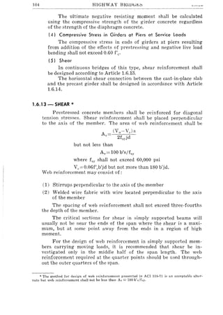 104 HIGHWAY BIUlJli.t;:::;
The ultimate negative resisting moment shall be calculated
using the compressive strength of the girder concrete regardless
of the strength of the diaphragm concrete.
(4) Compressive Stress in Girders at Piers at Service loads
The compressive stress in ends of girders at piers resulting
from addition of the effects of prestressing and negative live load
bending shall not exceed 0.60 f'e.
(5) Shear
In continuous bridges of this type, shear reinforcement shall
be designed according to Article 1.6.13.
The horizontal shear connection between the cast-in-place slab
and the precast girder shall be designed in accordance with Article
1.6.14.
1.6.13 - SHEAR *
Prestressed concrete merr,bers shall be reinforced for diagonal
tension stresses. Shear reinforcement shall be placed perpendicular
to the axis of the member. The area of web reinforcement shall be
(Vu - VJs
2f,yjd
but not less than
Ay = 100 b's/fsy
where fsy shall not exceed 60,000 psi
V,,=0.06f'eb'jd but not more than 180 b'jd.
Web reinforcement may consist of:
(1) Stirrups perpendicular to the axis of the member
(2) Welded wire fabric with wire located perpendicular to the axis
of the member
The spacing of web reinforcement shall not exceed three-fourths
the depth of the member.
The critical sections for shear in simply supported beams will
usually not be near the ends of the span where the shear is a maxi-
mum, but at some point away from the ends in a region of high
moment.
For the design of web reinforcement in simply supported mem-
bers carrying moving loads, it is recommended that shear be in-
vestigated only in the middle half of the span length. The web
reinforcement required at the quarter points should be used through-
out the outer quarters of the span.
* The method for design of web reinforcement presented in ACI 818-71 is an acceptable ::tlter-
nate but web reinforcement shall not be less than Av == 100 b'"/f,!,,
 