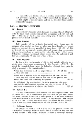1.6.13 DESIGN 105
For continuous bridges whose individual spans consist of pre-
cast prestressed girders, web reinforcement shall be designed for
the full length of interior spans and for the interior three-fourths
of the exterior span.
1.6.14 - COMPOSITE STRUCTURES
(AI General
Composite structures in which the deck is assumed to act integrally
with the beam shall be interconnected in accordance with (B) (C) and
(D) of this Article to transfer shear along contact surfaces and to
prevent separation of elements.
(BI Shear Transfer
Full transfer of the ultimate horizontal shear forces may be
assumed when contact surfaces are clean and intentionally roughened,
minimum vertical ties are provided in accordance with CD) of this
Article, all stirrups are fully anchored into all intersecting components,
and the web members are designed to resist the entire vertical shear.
Otherwise, ultimate horizontal shear stress shall be calculated and
limited according to (C) and CD) of this article.
(el Shear Capacity
In lieu of the requirements of (B) of this article, ultimate hori-
zontal shear stress may be computed by the formula v= VnQ/lb. To
resist the computed shear stress, the following values of shear capacity
shall be assumed at the contact surfaces;
When the minimum steel tie requirements of CD) of this
Article are met 75 psi
When the minimum steel-tie requirements of CD) of this
Article are met and the contact surfaces of the present ele-
ments are clean and artificially roughened. . .. 300 psi
In addition to the above values; for each percent of stirrup or
vertical tie reinforcement crossing the joint in excess of the
minimum requirements of CD) of this Article 150 psi
(0) Vertical Ties
All web reinforcement shall extend into cast-in-place decks. The
minimum total area of vertical ties per linear foot of span shall be not
less than the area of two No.3 bars spaced at 12 in. Web reinforce-
ment may be used to satisfy the vertical tie requirement. The spacing
of vertical ties shall not be greater than four times the average thick-
ness of the composite flange and in no case greater than 24 in.
(E) Shrinkage Stresses
In structures with a cast-in-place slab on precast beams, the
differential shrinkage tends to cause tensile stresses in the slab and
in the bottom of the beams. Because the tensile shrinkage develops
 