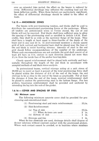 106 HIGHWAY BRlDli~~
over an extended time period, the effect on the beams is reduced by
creep. Differential shrinkage may influence the cracking load and the
beam deflection profile. When these factors are particularly significant,
the effect of differential shrinkage should be added to the effect of
loads.
1.6.15 - ANCHORAGE ZONES
For beams with post-tensioning tendons, end blocks shall be used to
distribute the concentrated prestressing forces at the anchorage. Where
all tendons are pretensioned wires or 7-wire strand, the use of end
blocks will not be required. End blocks shall have sufficient area to allow
the spacing of the prestressing steel as specified in Article 1.6.16. Pref-
erably, they shall be as wide as the narrower flange of the beam. They
shall have a length at least equal to three-fourths of the depth of the
beam and in any case 24 in. In post-tensioned members a closely spaced
grid of both vertical and horizontal bars shall be placed near the face of
the end block to resist bursting stresses. Amounts of steel in the end
grid should follow recommendations of the supplier of the anchorage.
Where such recommendations are not available the grid shall consist of at
least #3 bars on 3-in. centers in each direction placed not more than
IV:! in. from the inside face of the anchor bearing plate.
Closely spaced reinforcement shall be placed both vertically and hori-
zontally throughout the length of the end block in accordance with
accepted methods of end block stress analysis.
In pretensioned beams, vertical stirrups acting at a unit stress of
20,000 psi to resist at least 4 percent of the total prestressing force shall
be placed within the distance of d/4 of the end of the beam, the end
stirrups to be as close to the end of the beam as practicable. For at least
the distance d from the end of the beam, nominal reinforcement shall
be placed to enclose the prestressing steel in the bottom flange. For box
girders, transverse reinforcement shall be provided and anchored by
extending the leg into the web of the girder.
1.6.16 - COVER AND SPACING OF STEEl
!Al Minimum cover
The following minimum concrete cover shall be provided for pre-
stressing and conventional steel:
(1) Prestressing steel and main reinforcement
(2) Slab Reinforcement
(a) Top of slab
(1) When de-icers are used
(b) Bottom of slab
... n~in.
.. H1lin.
.. 2 in.
.1 in.
(3) Stirrups and ties .......... 1 in.
When de-icer chemicals are used, drainage details shall dispose of
de-icer solutions without constant contact with the prestressed girders.
Where such contact cannot be avoided, or in locations where members
 