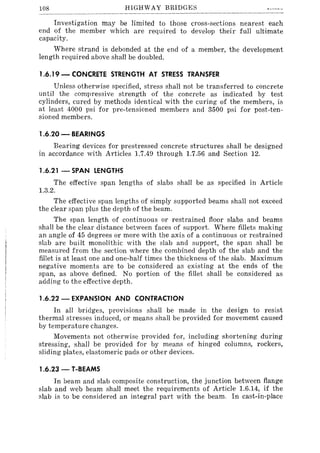 108 HIGHWAY BRIDGE!:>
Investigation may be limited to those cross-sections nearest each
end of the member which are required to develop their full ultimate
capacity.
Where strand is debonded at the end of a member, the development
length required above shall be doubled.
1.6.19 - CONCRETE STRENGTH AT STRESS TRANSFER
Unless otherwise specified, stress shall not be transferred to concrete
until the compressive strength of the concrete as indicated by test
cylinders, cured by methods identical with the curing of the members, is
at least 4000 psi for pre-tensioned members and 3500 psi for post-ten-
sioned members.
1.6.20 - BEARINGS
Bearing devices for prestressed concrete structures shall be designed
in accordance with Articles 1.7.49 through 1.7.56 and Section 12.
1.6.21 - SPAN LENGTHS
The effective span lengths of slabs shall be as specified in Article
1.3.2.
The effective span lengths of simply supported beams shall not exceed
the clear span plus the depth of the beam.
The span length of continuous or restrained floor slabs and beams
shall be the clear distance between faces of support. Where fillets making
an angle of 45 degrees or more with the axis of a continuous or restrained
slab are built monolithic with the slab and support, the span shall be
measured from the section where the combined depth of the slab and the
fillet is at least one and one-half times the thickness of the slab. Maximum
negative moments are to be considered as existing at the ends of the
span, as above defined. No portion of the fillet shall be considered as
adding to the effective depth.
1.6.22 - EXPANSION AND CONTRACTION
In all bridges, provisions shall be made in the design to resist
thermal stresses induced, or means shall be provided for movement caused
by temperature changes.
Movements not otherwise provided for, including shortening during
stressing, shall be provided for by means of hinged columns, rockers,
sliding plates, elastomeric pads or other devices.
1.6.23 - T-BEAMS
In beam and slab composite construction, the junction between flange
slab and web beam shall meet the requirements of Article 1.6.14, if the
slab is to be considered an integral part with the beam. In cast-in-place
 
