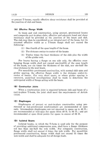 1.6.23 DESIGN 109
or precast T-beams, equally effective shear resistance shall be provided at
the junction of slab and beam.
(A) Effective Flange Width
In beam and slab construction, using precast, prestressed beams
and composite cast-in-place slabs, effective and adequate bond and shear
resistance shall be provided at the junction of the beam and slab.
The slab may then be considered as an integral part of the beam, but its
assumed effective width as a T-beam flange shall not exceed the
following:
(1) One-fourth of the span length of the beam
(2) The distance center-to-center of the beams
(3) Twelve times the least thickness of the slab plus the width
of the girder web.
For beams having a flange on one side only, the effective over-
hanging flange width shall not exceed one-twelfth of the span length
of the beam, nor six times the thickness of the slab, nor one-half the
clear distance to the next beam.
For monolithic prestressed construction, with normal slab span and
girder spacing, the effective flange width is the distance center-to-
center of beams. For very short spans, or where girder spacing is
excessive, analytical investigations shall be made to determine the
anticipated width of flange acting with the beam.
(B) Construction Joints
When a construction joint is required between slab and beam of a
cast-in-place T-beam, the joint shall meet the requirements of Article
1.6.14.
IC) Diaphragms
Diaphragms of precast or cast-in-place construction using pre-
stressed or non-prestressed reinforcement are recommended at span
ends. Intermediate diaphragms are not required in spans up to 40 ft.;
are recommended at mid-span for spans from 40 ft. to 80 ft.; and are
recommended at span third points for spans in excess of 80 ft.
(D) Isolated Beams
Isolated beams, in which the T-form is used only for the purpose
of providing additional compression area, shall have a flange thickness
not less than one-half the web width. For composite construction,
flange width shall not exceed 4 times the web width. For monolithic
prestressed construction, flange width shall not exceed 15 times the
web width and shall be adequate for all design loads.
 