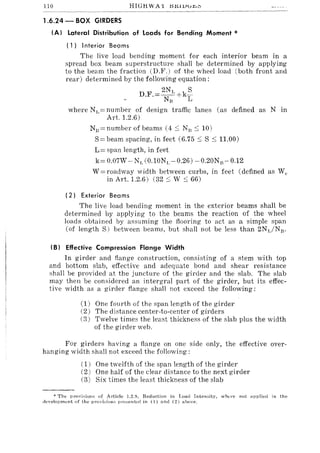 llO HIGH WAY l:I.Kl1JJ~w
1.6.24 - BOX GIRDERS
(AI Lateral Distribution of Loads for Bending Moment *
(l) Interior Beams
The live load bending moment for each interior beam in a
spread box beam superstructure shall be determined by applying
to the beam the fraction (D.F.) of the wheel load (both front and
rear) determined by the following equation:
DF=2NL k~.. N
n
+ L
where NL=number of design traffic lanes (as defined as N in
Art. 1.2.6)
NJj=numberofbeams (4::; N)::; 10)
S= beam spacing, in feet (6.75 ::; S ::; 11.00)
L= span length, in feet
k= 0.07W - NL (0.10NL - 0.26) -0.20Nn-0.12
W = roadway width between curbs, in feet (defined as W"
in Art. 1.2.6) (32::; W ::; 66)
(2) Exterior Bea ms
The live load bending moment in the exterior beams shall be
determined by applying to the beams the reaction of the wheel
loads obtained by assuming the flooring to act as a simple span
(of length S) between beams, but shall not be less than 2NyjNn.
(B I Effective Compression Flange Width
In girder and flange construction, consisting of a stem with top
and bottom slab, effective and adequate bond and shear resistance
shall be provided at the juncture of the girder and the slab. The slab
may then be considered an intergral part of the girder, but its effec-
tive width as a girder flange shall not exceed the following:
(1) One fourth of the span length of the girder
(2) The distance center-to-center of girders
(3) Twelve times the least thickness of the slab plus the width
of the girder web.
For girders having a flange on one side only, the effective over-
hanging width shall not exceed the following:
(1) One twelfth of the span length of the girder
(2) One half of the clear distance to the next girder
(3) Six times the least thickness of the slab
:(: The provisions of Article 1.2.9, Reduction in Loa(l Intensity, where not allplied in the
development of the provisions pr('::;ented in (1) and (2) ahove.
 
