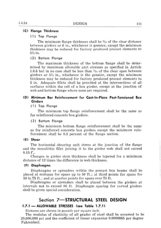 1.6.24 DESIGN 111
IC) Flange Thickness
( l) Top Flange
The minimum flange thickness shall be lAG of the clear distance
between girders or 6 in., whichever is greater, except the minimum
thickness may be reduced for factory produced precast elements to
51h in.
12} Bottom Flange
The maximum thickness of the bottom flange shall be deter-
mined by maximum allowable unit stresses as specified in Article
1.6.6 but in no case shall be less than lAr; of the clear span between
girders or 51h in., whichever is the greater, except the minimum
thickness may be reduced for factory produced precast elements to
5 in. Adequate fillets shall be provided at the intersections of all
surfaces within the cell of a box girder, except at the junction of
web and bottom flange where none are required.
(0) Minimum Bar Reinforcement for Cast-in-Place Post-Tensioned Box
Girders
(1) Top Flange
The minimum top flange reinforcement shall be the same as
for reinforced concrete box girders.
(2) Bottom Flange
The minimum bottom flange reinforcement shall be the same
as for reinforced concrete box girders except the minimum rein-
forcement shall be 0.3 percent of the flange section.
IE) Shear
The horizontal shearing unit stress at the junction of the flange
and the monolithic fillet joining it to the girder web shall not exceed
0.15 f'e.
Changes in girder stem thickness shall be tapered for a minimum
distance of 12 times the difference in web thickness.
IF) Diaphragms
Diaphragms or spreaders within the precast box beams shall be
placed at midspan for spans up to 50 ft.; at third points for spans for
50 to 75 ft.; and at quarter points for spans over 75 ft.
Diaphragms or spreaders shall be placed between the girders at
intervals not to exceed 80 ft. Diaphragm spacing for curved girders
shall be given special consideration.
Section 7-STRUCTURAl STEEL DESIGN
1.7.1 - ALLOWABLE STRESSES (see Table 1.7.1)
Stresses are shown in pounds per square inch.
The modulus of elasticity of all grades of steel shall be assumed to be
29,000,000 psi and the coefficient of linear expansion 0.0000065 per degree
Fahrenheit.
 