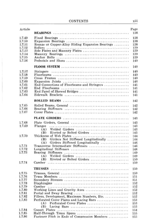 Article
1.7.49
1.7.50
1.7.51
1.7.52
1.7.53
1.7.54
1.7.55
1.7.56
1.7.57
1.7.58
1.7.59
1.7.60
1.7.61
1.7.62
1.7.63
1.7.64
1.7.65
1.7.66
1.7.67
1.7.68
1.7.69
1.7.70
1.7.71
1.7.72
1.7.73
1.7.74
1.7.75
1.7.76
1.7.77
1.7.78
1.7.79
1.7.80
1.7.81
1.7.82
1.7.83
1.7.84
1.7.85
1.7.86
CONTENTS
BEARINGS ............................................. .
Fixed Bearings ......................................... .
Expansion Bearings ..................................... .
Bronze or Copper-Alloy Sliding Expansion Bearings ........ .
Rollers ................................................. .
Sole Plates and Masonry Plates ........................... .
Masonry Bearings ...................................... .
Anchor Bolts ........................................... .
Pedestals and Shoes ..................................... .
xiii
Page
138
138
138
138
139
139
139
139
140
FLOOR SYSTEM ................................. . . . . . . . . 140
Stringers ............................................... 140
Floorbeams .............................................. 140
Cross Frames ........................................... 140
Expansion Joints ........................................ 140
End Connections of Floorbeams and Stringers . . . . . . . . . . . . . . . 141
End Floorbeams ......................................... 141
End Panel of Skewed Bridges . . . . . . . . . . . . . . . . . . . . . . . . . . . . . . 141
Sidewalk Brackets ....................................... 141
ROLLED BEAMS ........................................ 142
Rolled Beams, General .................................... 142
Bearing Stiffeners ....................................... 142
Cover Plates. . . . . . . . . . . . . . . . . . . . . . . . . . . . . . . . . . . . . . . . . . . . . 142
PLATE GIRDERS................................. ....... 143
Plate Girders, General ................................... 143
Flanges ................................................ 143
(A) Welded Girders ................................ 143
(B) Riveted or Bolted Girders ....................... 143
Thickness of Web Plates ................ ' ............. , '. . 144
(B) Girders Not Stiffened Longitudinally. . . . . . . . . . . . . 144
(A) Girders Stiffened Longitudinally ................. 146
Transverse Intermediate Stiffeners ........................ 146
Longitudinal Stiffeners ................................... 148
Bearing Stiffeners ....................................... 149
(A) Welded Girders ................................ 149
(B) Riveted or Bolted Girders ....................... 150
Camber ................................................. 150
TRUSSES ............................................... 150
Trusses, General ......................................... 150
Truss Members .......................................... 151
Secondary Stresses ....................................... 151
Diaphragms ............................................. 152
Camber ................................................. 152
Working Lines and Gravity Axes. . . . . . . . . . . . . . . . . . . . . .. . . . 152
Portal and Sway Bracing ................................. 152
Fillers, Development, Maximum Numbers, Etc. ....... . . . . . . . 152
Perforated Cover Plates and Lacing Bars. . . . . . . . . . . . . . . . . . . 153
(A) Perforated Cover Plates. . . . . . . . . . . . . . . . . . . . . . . . . 153
(B) Lacing Bars ................................... 153
Gusset Plates ........................................... 154
Half-Through Truss Spans ............................... 155
Fastener Pitch in Ends of Compression Members . . . . . . . . . . . . 155
 