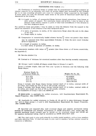 114
FOOTNOTES FOR TABLE 1.7.1
(1) Continuous or cantilever beams or girders may be proportioned for negative moment at
interior supports for an allowable unit stress 20 percent higher than permitted by this formula
but in no case exceeding allowable unit !:itress for compression flange supported its full length.
If cover plates are used, the allowable static stress at the point of theoretical cutoff shall be as
determined by the formula.
(2) 1 = length. in inches, of unsupported flange between lateral connections, knee braces or
other points of support. For continuous beams and girders. 1 may be taken as the
distance from interior support to point of dead load contraftexure if this distance is
less than designated above.
For cantilever beam and girders, I may be taken as twice the distance from the support to the
end of the cantilever, if this distance is less than designated above.
r'::: radius of gyration, in inches, of the compression flange about the axis in the plane
of the web.
b == flange width, in inches.
L'
(3) Compression in concentrically loaded columns having r values not greater than shown
may be computed from these approximate formulae. or from the more exact formulae
given in Appendix C.
L' == length of member, in inches.
r == least radius of gyration of member. in inches.
L'
For compression members with values of r greater than those shown or of known eccentricity.
see Appendix C.
(4) See also Article 1.7.4
(5) Limited to 4" thickness for structural members other than bearing assembly components.
(6) Groups I and 2 include all shapes except those in Groups 3, 4 and 5,
Group 3 includes Angles. Zees and Tees over %.-inch in thickness and the following wide
flange shapes:
Nominal Depth, In.
x Nominal Width, In.
36 X 1611,
33 X 15%
14 X 16
12 X 12
Weight Per ft.. Lb.
all weights
oal! weights
142 to 211 inc!.
.. 120 to 190 inc!.
Group 4 includes wide flange shapes having nominal depth of 14 inches. nominal width of
16 inches, and weight per foot of 219 to 550 pounds, inclusive.
Group 5 includes wide flange shapes having nominal depth of 14 inches, nominal width of
16 inches, and weight per foot of 605 to 730 pounds, inclusive.
For breakdown of Groups 1 and 2 see ASTM A6.
(7) M222 (A588) is applicable for welded structures. with Supplementary Requirement S1.
Impact Properties, (See AASHO M222).
(8) Applicable for welded structures in Grades 42, 45 and 50 in plate thicknesses through
1'12" and in shape groups I, 2 and 3, with Supplementary Requirement S2, Impact Properties,
(See AASHO M223).
(9) Quenched and tempered alloy steel structural shapes and seamless mechanical tubing
meeting all mechanical and chemical requirements of ASTM A514/A517 steel, excePt that the
specified maximum tensile strength may be 140,000 psi for structural shapes and 145,000 psi
for seamless mechanical tubing, shall be considered as ASTM A514/A517 steel.
(10) This shall apply to pins used primarily in axially loaded members, such as truss members
and cable adjusting links. It shall not apply to pins W::ied in member8 having rotation caused by
expansion or deflection.
 