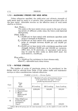 1.7.2 DESIGN 115
1.7.2 - ALLOWABLE STRESSES FOR WELD METAL
Unless otherwise specified, the yield point and ultimate strength of
weld metal shall be equal to or greater than minimum specified value of
the base metal. Allowable stresses on the effective areas of weld metal
shall be as follows:
Butt Welds-
The same as the base metal joined, except in the case of join-
ing metals of different yields when the lower yield material
shall govern.
Fillet welds-
Fv==12,400 psi on base metal with minimum specified yield
point or strength of 36,000 psi.
Fv==14,700 psi on base metal with minimum specified yield
'" point or strength between 40,000 psi and 50,000 psi
inclusive.
F v ==25,000 psi on base metal with a minimum specified yield
strength between 90,000 psi and 100,000 psi inclusive.
AWS A5.1, E 70 electrodes, or equivalent weld metal,
may be used for fillet welds on A514/A517 steel; for
such welds Fv==14,700 psi.
Plug welds-
Fv == 12,400 psi for resistance to shear stresses only,
where F v == allowable basic shear stress.
1.7.3 - FATIGUE STRESSES
The number of cycles of maximum stress to be considered in the
design shall be selected from Table 1.7.3A unless traffic and loadometer
surveys or other considerations indicate otherwise.
TABLE .1.7.3 (A) - St1'ess Cycles
Number of cycles of maximum stress
to be used when the type'" of load
producing maximum stress is:
Type
Case Of
Road H Loading HS Loading Lane Loading
1. Freeways 2,000,000 500,000 100,000
I 2. Expressways
3. Major
Highways &
Streets
Other Highways
II & Streets not
included in
LCase I 500,000 100,000 100,000
* ¥lhere HS & H loadings give the same 'maximum strcssl use thlJ number of cycles under H
loadings.
 