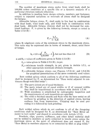 116 HIGHWAY l:SJ:tllJur,;::,
The number of maximum stress cycles from wind loads shall be
100,000 unless conditions at a specific site or a dynamic analysis of a
particular structure indicate otherwise.
In addition to meeting basic design criteria, members and fasteners
subject to repeated variations or reversals of stress shall be designed
for fatigue.
Allowable fatigue stress, FI" shall apply to live load in combination
with dead loads, wind loads only, and wind loads in combination with
dead loads. Allowable fatigue stresses shall not be increased for com-
bined loadings. F,. is given by the following formula, except as noted in
Table 1.7.3 (B) :
(A)
where R=algebraic ratio of the minimum stress to the maximum stress.
This ratio may be expressed also in terms of moment, shear, axial force
or torque.
kl = 1.0+rx(58~~0 -1). but not less than 1.0
rx and kz= values of coefficients given in Table 1.7.3 (B)
fro = value given in Table 1.7.3 (B), in psi.
(B)
Fu=minimum tensile strength, in psi, given in Article 1.7.1, or
other appropriate minimum ultimate strength.
Fr=allowable fatigue stress-see Figures 1.7.3(A) and 1.7.3(B)
for graphical presentations of the more commonly used values.
Butt welded splices which conform to all of the following conditions
shall be designed for FI' as determined for "Base metal adjacent to con-
tinuous flange-web fillet welds" :
(1) The parts joined are of equal thickness.
(2) The parts joined are of equal widths or if of unequal widths
they shall be transitioned in accordance with Article 1.7.19.
(3) Weld soundness is established by radiographic inspection and
the requirements of such inspection are specified.
(4) The weld is finished smooth and flush with the base metal on all
surfaces by grinding in the direction of applied stress, leaving
surfaces free from depressions. Chipping may be used pro-
viding it is followed by such grinding.
Butt welded splices which do not conform to all of the foregoing
conditions shall be designed for FI' as determined for "Base Metal ad-
jacent to butt welds" and shaped in accordance with Article 1.7.19.
Brackets, clips, gussets, stiffeners, and other detail material shall
not be welded to members or parts subjected to tensile stress unless the
maximum stress at the point of attachment does not exceed FI' for
"Base Metal in members adjacent to or connected by fillet or plug welds."
 