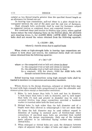 1.7.5 DESIGN 123
culated as two thread lengths greater than the specified thread length as
an allowance for thread run out.
In bearing type connections, pull-out shear in a plate should be in-
vestigated between the end of the plate and the end row of fasteners.
High strength bolts preferably shall be used for fasteners subject
to computed tension or combined shear and computed tension.
For combined shear and tension in friction type joints, where applied
forces reduce the total clamping force on the friction plane, the allowable
unit shearing stress, fv, for AASHO M164 (ASTM A325) high strength
bolts shall not exceed the values obtained from the following equation:
fv = 13,500 - .22ft
where ft=tensile stress due to applied loads
When rivets or high-strength bolts in bearing type connections are
subject to both shear and tension, the combined stress shall not exceed
values obtained from the following equation:
where s= the computed rivet or bolt unit stress in shear
t= the computed rivet or bolt unit stress in tension
S= the allowable rivet or bolt unit stress in shear
k= a constant: 0.75 for rivets; 0.555 for A325 bolts with
threads excluded from shear plane.
Bolted bearing type connections using high strength bolts shall be
limited to members in compression and secondary members.
Where shown in the design drawings, enlarged or slotted holes may
be used with high strength bolts proportioned to meet the allowable unit
stresses given above except as hereinafter restricted:
1. Holes :Y1o inch larger than bolts % inch and less in diameter,
V! inch larger than bolts 1 inch in diameter, and 'Y:Io inch larger
than bolts l'iB inch and greater in diameter may be used in
uncoated friction type shear connections provided a hardened
washer is inserted under both the head and nut.
2. Slotted holes 'lio inch wider than the bolt diameter and of a
length more than allowed in subparagraph 1 but not more than
2Y:! times the bolt diameter may be used without regard to
direction of loading in enclosed parts of friction-type shear
connections if one-third more bolts are provided than needed
to satisfy the design requirements. Only one of the inclosed
parts adjacent to an individual faying surface may contain
slotted holes.
3. When enlarged or slotted holes are used, the distances between
edges of adjacent holes or edges of holes and edges of members
 