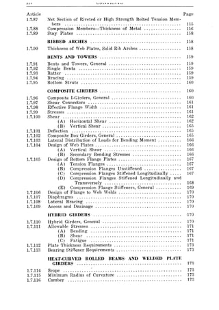 Article
1.7.87
1.7.88
1.7.89
1.7.90
1.7.91
1.7.92
1.7.93
1.7.94
1.7.95
1.7.96
1.7.97
1.7.98
1.7.99
1.7.100
1.7.101
1.7.102
1.7.103
1.7.104
1.7.105
1.7.106
1.7.107
1.7.108
1.7.109
1.7.110
1.7.111
1.7.112
1.7.113
1.7.114
1.7.115
1.7.116
Page
Net Section of Riveted or High Strength Bolted Tension Mem-
bers .................................................. 155
Compression Members-Thickness of Metal ................ 156
Stay Plates ............................................. 158
RIBBED ARCHES ....................................... 158
Thickness of Web Plates, Solid Rib Arches. . . . . . . . . . . . . . . . .. 158
BENTS AND TOWERS ................................... 159
Bents and Towers, General ............................... 159
Single Bents ............................................ 159
Batter .................................................. 159
Bracing ................................................. 159
Bottom Struts ........................................... 160
COMPOSITE GIRDERS ................................... 160
Composite I-Girders, General ....................... . . . . . .. 160
Shear Connectors ........................................ 161
Effective Flange Width ................................... 161
Stresses ................................................. 161
Shear ................................................... 162
(A) Horizontal Shear ............................... 162
(B) Vertical Shear. . . .. . . . . . . . . . . . . . . . . . . . . . . . . . . . . . 165
Deflection ............................................... 165
Composite Box Girders, General. . . . . . . . . . . . . . . . . . . . . . . . . . . . 165
Lateral Distribution of Loads for Bending Moment . . . . . . . . . . 166
Design of Web Plates .... , ....... ' ..... , " ., .. .... . . .. .. .. 166
(A) Vertical Shear ................................. 166
(B) Secondary Bending Stresses ..................... 166
Design of Bottom Flange Plates ........................... 167
(A) Tension Flanges ............................. , " 167
(B) Compression Flanges Unstiffened ................ 167
(C) Compression Flanges Stiffened Longitudinally. .. . . 167
(D) Compression Flanges Stiffened Longitudinally and
Transversely ................................. 168
(E) Compression Flange Stiffeners, General. . . . . . . . . . . 169
Design of Flange to Web Welds ........................... 170
Diaphragms ............................................. 170
Lateral Bracing ......................................... 170
Access and Drainage ..................................... 170
HYBRID GIRDERS ...................................... 170
Hybrid Girders, General .................................. 170
Allowable Stresses ....................................... 171
(A) Bending ....................................... 171
(B) Shear ......................................... 171
(C) Fatigue ....................................... ]71
Plate Thickness Requirements ............................. 173
Bearing Stiffener Requirements . . . . . . . . . . . . . . . . . . . . . . . . . . . . 173
HEAT-CURVED ROLLED BEAMS AND WELDED PLATE
GIRDERS ............................................. 173
Scope ............ :...................................... 173
Minimum Radius of Curvature ............................ 173
Camber ................................................. 173
 
