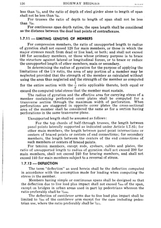 126 HIGHWAY BRIDG~:S
less than Ih5, and the ratio of depth of steel girder alone to length of span
shall not be less than %0.
For trusses the ratio of depth to length of span shall not be less
than 1'10.
For continuous span depth ratios, the span length shall be considered
as the distance between the dead load points of contraflexure.
1.7.11 - LIMITING LENGTHS OF MEMBERS
For compression members, the ratio of unsupported length to radius
of gyration shall not exceed 120 for main members, or those in which the
major stresses result from dead or live load, or both; and shall not exceed
140 for secondary members, or those whose primary purpose is to brace
the structure against lateral or longitudinal forces, or to brace or reduce
the unsupported length of other members, main or secondary.
In determining the radius of gyration for the purpose of applying the
limitations of the lIr ratio, the area of any portion of a member may be
neglected provided that the strength of the member as calculated without
using the area thus neglected and the strength of the member as computed
for the entire section with the ~ ratio applicable thereto, both equal or
r
exceed the computed total stress that the member must sustain.
The radius of gyration and the effective area for carrying stress of a
member containing perforated cover plates shall be computed for a
transverse section through the maximum width of perforation. When
perforations are staggered in opposite cover plates the cross-sectional
area of the member shall be considered the same as for a section having
perforations in the same transverse plane.
Unsupported length shall be assumed as follows:
For the top chords of half-through trusses, the length between
panel points laterally supported as indicated under Article 1.7.85; for
other main members, the length between panel point intersections or
centers of braced points or centers of end connections; for secondary
members, the length between the centers of the end connections of
such members or centers of braced points.
For tension members, except rods, eyebars, cables and plates, the
ratio of unsupported length to radius of gyration shall not exceed 200 for
main members, shall not exceed 240 for bracing members, and shall not
exceed 140 for main members subject to a reversal of stress.
1.7.12 - DEFLECTION
The term "deflection" as used herein shall be the deflection computed
in accordance with the assumption made for loading when computing the
stress in the member.
Members having simple or continuous spans shall be designed so that
the deflection due to live load plus impact shall not exceed %00 of the span,
except on bridges in urban areas used in part by pedestrians whereon the
ratio preferably shall be ¥lono.
The deflection of cantilever arms due to live load plus impact shall be
limited to 11:100 of the cantilever arm except for the case including pedes-
trian use, where the ratio preferably shall be Y:17;;.
 