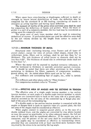 1.7.12 DESIGN 127
When spans have cross-bracing or diaphragms sufficient in depth or
strength to insure lateral distribution of loads, the deflection may be
computed for the standard H or HS loading, considering all beams or
stringers as acting together and having equal deflection.
The moment of inertia of the gross cross-sectional area shall be used
for computing the deflections of beams and girders. When the beam or
girder is a part of a composite member, the live load may be considered as
acting upon the composite section.
The gross area of each truss member shall be used in computing
deflections of trusses. If perforated plates are used the effective area shall
be the net volume divided by the length from center to center of
perforations.
1.7.13 - MINIMUM THICKNESS OF METAL
Structural steel (including bracing, cross frames and all types of
gusset plates), except for webs of certain rolled shapes, closed ribs in
orthotropic decks, fillers and in railings, shall be not less than %G" in
thickness. The web thickness of rolled beams or channels shall not be
less than 0.23". The thickness of closed ribs in orthotropic decks shall not
be less than :Yilt.
Where the metal will be exposed to marked corrosive influences, it
shall be increased in thickness or specially protected against corrosion.
It should be noted that there are other provisions in this section
pertaining to thickness for fillers, segments of compression members,
gusset plates, etc. As stated above fillers need not be 5;).6" min.
For stiffeners and outstanding legs of angles, etc., refer to Article
1.7.15.
For stiffeners and other plates refer to "Plate Girders."
For compression members refer to "Trusses."
1.7.14 - EFFECTIVE AREA OF ANGLES AND TEE SECTIONS IN TENSION
The effective area of a single angle tension member, a tee section
tension member, or each angle of a double angle tension member' in which
the shapes are connected back to back on the same side of a gusset plate,
shall be assumed as the net area of the connected leg or flange plus one-
half of the area of the outstanding leg.
If a double angle or tee section tension member is connected with the
angles or flanges back to back on opposite sides of a gusset plate, the full
net area of the shapes shall be considered as effective.
When angles connect to separate gusset plates, as in the caSe of a
double webbed truss, and the angles are connected by stay plates located
as near the gusset as practicable, or by other adequate means, the full net
area of the angles shall be considered effective. If the angles are not so
connected, only 80 percent of the net area shall be considered effective.
Lug angles may be considered as effective in transmitting stress,
provided they are connected with at least one-third more fasteners than
required by the stress to be carried by the lug angle.
 