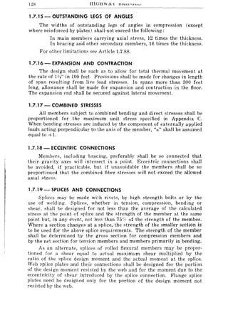 128
1.7.15 - OUTSTANDING LEGS OF ANGLES
The widths of outstanding legs of angles in compression (except
where reinforced by plates) shall not exceed the following:
In main members carrying axial stress, 12 times the thickness.
In bracing an'd other secondary members, 16 times the thickness.
For other limitations see Article 1.7.88.
1.7.16 - EXPANSION AND CONTRACTION
The design shall be such as to allow for total thermal movement at
the rate of 1W' in 100 feet. Provisions shall be made for changes in length
of span resulting from live load stresses. In spans more than 300 feet
long, allowance shall be made for expansion and contraction in the floor.
The expansion end shall be secured against lateral movement.
1.7.17 - COMBINED STRESSES
All members subject to combined bending and direct stresses shall be
proportioned for the maximum unit stress specified in Appendix C.
When bending stresses are induced by the component of externally applied
loads acting perpendicular to the axis of the member, "a" shall be assumed
equal to +1.
1.7.18 - ECCENTRIC CONNECTIONS
Members, including bracing, preferably shall be so connected that
their gravity axes will intersect in a point, Eccentric connections shall
be avoided, if practicable, but if unavoidable the members shall be so
proportioned that the combined fiber stresses will not exceed the allowed
axial stress.
1.7.19 - SPLICES AND CONNECTIONS
Splices may be made with rivets, by high strength bolts or by the
use of welding. Splices, whether in tension, compression, bending or
shear, shall be designed for not less than the average of the calculated
stress at the point of splice and the strength of the member at the same
point but, in any event, not less than 75'1< of the strength of the member.
Where a section changes at a splice, the strength of the smaller section is
to be used for the above splice requirements. The strength of the member
shall be determined by the gross section for compression members and
by the net section for tension members and members primarily in bending.
As an alternate, splices of rolled flexural members may be propor-
tioned for a shear equal to actual maximum shear multiplied by the
ratio of the splice design moment and the actual moment at the splice.
Web splice plates and their connections shall be designed for the portion
of the design moment resisted by the web and for the moment due to the
eccentricity of shear introduced by the splice connection. Flange splice
plates need be designed only for the portion of the design moment not
resisted by the web.
 