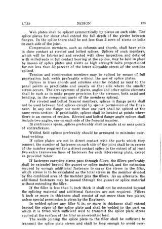 1.7.19 DESIGN 129
Web plates shall be spliced symmetrically by plates on each side. The
splice plates for shear shall extend the full depth of the gir-der between
flanges. In the splice there shall be not less than 2 rows of rivets or bolts
on each side of the joint.
Compression members, such as columns and chords, shall have ends
in close contact at riveted and bolted splices. Splices of such members,
which will be fabricated and erected with close inspection and detailed
with milled ends in full contact bearing at the splices, may be held in place
by means of splice plates and rivets or high strength bolts proportioned
for not less than 50 percent of the lower allowable stress of the sections
spliced.
Tension and compression members may be spliced by means of full
penetration butt welds preferably without the use of splice plates.
Splices in truss chords and columns shall be located as near to the
panel points as practicable and usually on that side where the smaller
stress occurs. The arrangement of plates, angles and other splice elements
shall be such as to make proper provision for the stresses, both axial and
bending, in the component parts of the members spliced.
For riveted and bolted flexural members, splices in flange parts shall
not be used between field splices except by special permission of the Engi-
neer. In anyone flange not more than one part shall be spliced at the
same cross-section. If practicable, splices shall be located at points where
there is an excess of section. Riveted and bolted flange angle splices shall
include two angles, one on each side of the flexural member.
In continuous spans, splices preferably shall be made at or near points
of contraflexure.
Welded field splices preferably should be arranged to minimize over-
head welding.
If splice plates are not in direct contact with the parts which they
connect, the number of fasteners on each side of the joint shall be in excess
of the number required for a direct contact splice to the extent of at least
two extra transverse lines of fasteners for each intervening plate, except
as provided below.
If fasteners carrying stress pass through fillers, the fillers preferably
shall be extended beyond the gusset or splice material, and the extension
secured by enough additional fasteners to carry the stress in the filler,
which stress is to be calculated as the total stress in the member divided
by the combined area of the member plus the fillers. As an alternate, the
additional fasteners may be passed through the gusset or splice material
without extending the filler.
If the filler is less than ~ inch thick it shall not be extended beyond
the splicing material and additional fasteners are not required. Fillers
~ inch or more in thickness shall consist of not more than two plates,
unless special permission is given by the Engineer.
In welded splices any filler ~ in. or more in thickness shall extend
beyond the edges of the splice plate and shall be welded to the part on
which it is fitted with sufficient weld to transmit the splice plate stress
applied at the surface of the filler as an eccentric load.
The welds joining the splice plate to the filler shall be sufficient to
transmit the splice plate stress and shall be long enough to avoid over-
 