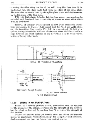 130 HIGHWAY BRIDGES .l.1.L1
stressing the filler along the toe of the weld. Any filler less than 14 in.
thick shall have its edges made flush with the edges of the splice plate.
The weld size necessary to carry the splice plate stress shall be increased
by the thickness of the filler plate.
Fillers in high strength bolted friction type connections need not be
extended and developed, but eccentricity of forces at short thick fillers
must be considered.
Material of different widths spliced by butt welds shall have transi-
tions conforming to Figure 1.7.19 except that for A514 and A517 steels
only the transition illustrated in Fig. 1.7.19a is permitted. At butt weld
splices joining material of different thicknesses there shall be a uniform
slope between the offset surfaces of not more than 1 in 2lh with respect
to the surface of either part.
DETAIL OF THICKNESS TRANSITION
a
-
Butt~l Width of
Joint Narrower Plate
Width of
Wider Plate
--Co
( b) Straight Tapered Transition
.o
a;
Butt Joint
Width of
wider plate
t".
O.
" I
'
(a) 2'-0" Radius Transition
Fig.I.7.19 SPLICE DETAILS
1.7.20 - STRENGTH OF CONNECTIONS
Except as otherwise provided herein, connections shall be designed
for the average of the calculated stress and the strength of the member,
but they shall be designed for not less than 75 percent of the strength of
the member.
Connections shall be made symmetrical about the axis of the members
insofar as practicable. Connections, except for lacing bars and handrails,
shall contain not less than two fasteners or equivalent weld.
 