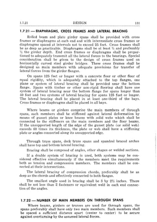 1.7.21 DESIGN 131
1.7.21 - DIAPHRAGMS, CROSS FRAMES AND LATERAL BRACING
Rolled beam and plate girder spans shall be provided with cross
frames or diaphragms at each end and with intermediate cross frames or
diaphragms spaced at intervals not to exceed 25 feet. Cross frames shall
be as deep as practicable. Diaphragms shall be at least 1h and preferably
'l::! the girder depth. End cross frames or diaphragms shall be propor-
tioned to adequately transmit all the lateral forces to the bearings. Special
consideration shall be given to the design of cross frames used on
horizontally curved steel girder bridges. These cross frames shall be
designed as main members with adequate provisions for transfer of
lateral forces from the girder flanges.
On spans 125 feet or longer with a concrete floor or other floor of
equal rigidity, which is adequately attached to the top flanges, one
plane or system of lateral bracing shall be provided near the bottom
flange. Spans with timber or other non-rigid flooring shall have one
system of lateral bracing near the bottom flange for spans longer than
40 feet and two systems of lateral bracing for spans 125 feet or longer.
The lateral bracing shall be placed in at least one-third of the bays.
Cross frames or diaphragms shall be placed in all bays.
Where beams or girders comprise the main members of through
spans, such member~ shall be stiffened against lateral deformation by
means of gusset plates or knee braces with solid webs which shall be
connected to the stiffeners on the main members and the floor beams.
If the unsupported length of the edge of the gusset plate (or solid web)
exceeds 60 times its thickness, the plate or web shall have a stiffening
plate or angles connected along its unsupported edge.
Through truss spans, deck truss spans and spandrel braced arches
shall have top and bottom lateral bracing.
Bracing shall be composed of angles, other shapes or welded sections.
If a double system of bracing is used, both systems may be con-
sidered effective simultaneously if the members meet the requirements
both as tension and compression members. The members shall be con-
nected at their intersections.
The lateral bracing of compression chords, preferably shall be as
deep as the chords and effectively connected to both flanges.
The smallest angle used in bracing shall be 3 by 2V:! inches. There
shall be not less than 2 fasteners or equivalent weld in each end connec-
tion of the angles.
1.7.22 - NUMBER OF MAIN MEMBERS ON THROUGH SPANS
Where beams, girders or trusses are used for through spans, the
spans preferably shall have only two main members. Such members shall
be spaced a sufficient distance apart (center to center) to be secure
against overturning by the assumed lateral forces.
 