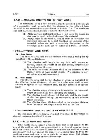 1.7.27 DESIGN
1.7.27 - MAXIMUM EFFECTIVE SIZE OF FILLET WELDS
The maximum size of a fillet weld that may be assumed in the design
of a connection shall be such that the stresses in the adjacent base
material do not exceed the values allowed in Article 1.7.1. The maximum
size that may be used along edges of connected parts shall be:
(1) Along edges of material less than Vi inch thick, the maximum
size may be equal to the thickness of the material.
(2) Along edges of material VI inch or more in thickness, the
maximum size shall be YlG inch less than the thickness of the
material, unless the weld is especially designated on the
drawings to be built out to obtain full throat thickness.
1.7.28 - EFFECTIVE WELD AREAS
(AI Butt Welds
The effective area shall be the effective weld length multiplied by
the effective throat thickness.
(1) The effective weld length for any butt weld, square or
skewed, shall be the width of the part joined, perpendicular
to the direction of stress.
(2) The effective throat thickness shall be the thickness of the
thinner piece of base metal joined. (No increase is per-
mitted for weld reinforcement.)
(BI Fillet Welds
The effective area shall be the effective weld length multiplied by
the effective throat thickness. (Stress in a fillet weld shall be con-
sidered as applied to this effective area, for any direction of applied
load.)
(1) The effective length of straight fillet weld shall be the overall
length of the full-size fillet including end returns.
(2) The effective length of a curved fillet weld shall be the length
of the line generated by the centerpoint of the effective
throat thickness.
(3) The effective throat thickness shall be the shortest distance
from the root of the diagrammatic weld to the face.
1.7.29 - MINIMUM EFFECTIVE LENGTH OF FILLET WELDS
The minimum effective length of a fillet weld shall be four times its
size and in no case less than 1~ inches.
1.7.30 - FILLET WELD END RETURNS
Fillet welds which support a tensile force that is not parallel to the
axis of the weld, or which are proportioned to withstand repeated stress
shall not terminate at corners of parts or members but shall be returned
continuously, full size, around the corner for a length equal to twice the
weld size where such return can be made in the same plane. End returns
shall be indicated on design and detail drawings.
 