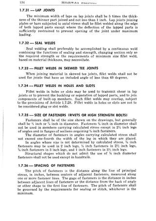134
1.7.31 - LAP JOINTS
The minimum width of laps on lap joints shall be 5 times the thick-
ness of the thinner part joined and not less than 1 inch. Lap joints joining
plates or bars subjected to axial stress shall be fillet welded along the edge
of both lapped parts except where the deflection of the lapped parts is
sufficiently restrained to prevent opening of the joint under maximum
loading.
1.7.32 - SEAL WELDS
Seal welding shaH preferably be accomplished by a continuous weld
combining the functions of sealing and strength, changing section only as
the required strength or the requirements of minimum size fillet weld,
based on material thickness, may necessitate.
1.7.33 - FILLET WELDS IN SKEWED TEE JOINTS
When joining material in skewed tee joints, fillet welds shall not be
used for joints that have an included angle of less than 60 degrees.
1.7.34 - FILLET WELDS IN HOLES AND SLOTS
FiIIet welds in holes or slots may be used to transmit shear in lap
joints or to prevent the buckling or separation of lapped parts, and to join
components of built-up members. Such fillet welds may overlap, subject
to the provisions of Article 1.7.28. Fillet welds in holes or slots are not to
be considered plug or slot welds.
1.7.35 - SIZE OF FASTENERS (RIVETS OR HIGH STRENGTH BOLTS)
Fasteners shall be of the size shown on the drawings, but generally
shall be :)~ inch or % inch in diameter. Fasteners % inch in diameter shall
not be used in members carrying calculated stress except in 2V:! inch legs
of angles and in flanges of sections requiring % inch fasteners.
The diameter of fasteners in angles carrying calculated stress shall
not exceed one-fourth the width of the leg in which they are placed.
In angles whose size is not determined by calculated stress, ;y~ inch
fasteners may be used in 2 inch legs, :Yi inch fasteners in 2lh inch legs,
% inch fasteners in 3 inch legs, and 1 inch fasteners in 3~~ inch legs.
Structural shapes which do not admit the use of % inch diameter
fasteners shall not be used except in handrails.
1.7.36 - SPACING OF FASTENERS
The pitch of fasteners is the distance along the line of principal
stress, in inches, between centers of adjacent fasteners, measured along
one or more fastener lines. The gage of fasteners is the distance in inches
between adjacent lines of fasteners or the distance from the back of angle
or other shape to the first line of fasteners. The pitch of fasteners shall
be governed by the requirements for sealing or stitch, whichever is the
minimum.
 