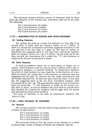 1.7.36 DESIGN 135
The mlTIImUm distance between centers of fasteners shall be three
times the diameter of the fastener but, preferably, shall not be less than
the following:
For 1 inch fasteners, 3V! inches.
For % inch fasteners, 3 inches.
For % inch fasteners, 21h inches.
For % inch fasteners, 21/4 inches.
1.7.37 - MAXIMUM PITCH OF SEALING AND STITCH FASTENERS
(AI Sealing Fasteners
For sealing, the pitch on a single line adjacent to a free edge of an
outside plate or shape shall not exceed 4 inches+4t or 7 inches. If
there is a second line of fasteners uniformly staggered with those in the
line adjacent to the free edge, at a gage "g" less than 1Y:! inches+4t
therefrom, the staggered pitch in two such lines, considered together,
shall not exceed 4 inches+4t-:!4g or 7 inches-%g but need not be less
than one-half the requirement for a single line. "t"=the thickness in
inches of the thinner outside plate or shape.
(B I Stitch Fasteners
In built-up members where two or more plates or shapes are in
contact, stitch fasteners shall be used to insure uniform action and, in
compression members, to prevent buckling. In compression members
the pitch of stitch fasteners on any single line in the direction of stress
shall not exceed 12t, except that, if the fasteners on adjacent lines are
staggered and the gage "g" between the line under consideration and
the farther adjacent line (if there are more than two lines) is less than
24t, the staggered pitch in the two lines, considered together, shall
not exceed 12t or 15t-:!1<g. The gage between adjacent lines of fasteners
shall not exceed 24t. "t"=the thickness, in inches, of the thinner out-
side plate or shape. In tension members the pitch shall not exceed twice
that specified for compression members and the gage shall not exceed
that specified for compression members.
For pitch of fasteners in the ends of compression members, See
Article 1.7.86.
1.7.38 - EDGE DISTANCE OF FASTENERS
(AI General
The minimum distance from the center of any fastener to a sheared
or flame cut edge shall be:
For 1 inch fasteners, 1*inches.
For % inch fasteners, IV! inches.
For *inch fasteners, 1'l.1 inches.
For % inch fasteners, 1;,s inches.
The minimum distance from the center of any fastener to a rolled
or planed edge, except in flanges of beams and channels, shall be:
 