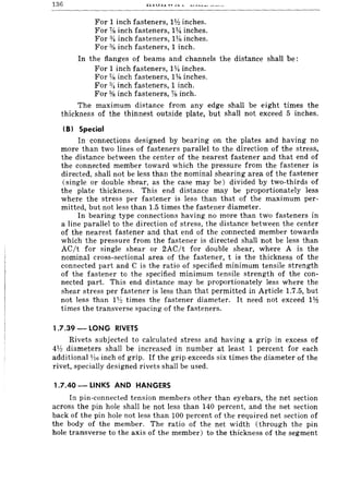 136
For 1 inch fasteners, Ilh inches.
For %inch fasteners, 114 inches.
For % inch fasteners, 1% inches.
For % inch fasteners, 1 inch.
In the flanges of beams and channels the distance shaH be:
For 1 inch fasteners, 1*inches.
For %inch fasteners, 1Ys inches.
For %inch fasteners, 1 inch.
For %inch fasteners, % inch.
The maximum distance from any edge shall be eight times the
thickness of the thinnest outside plate, but shall not exceed 5 inches.
(81 Special
In connections designed by bearing on the plates and having no
more than two lines of fasteners parallel to the direction of the stress,
the distance between the center of the nearest fastener and that end of
the connected member toward which the pressure from the fastener is
directed, shall not be less than the nominal shearing area of the fastener
(single or double shear, as the case may be) divided by two-thirds of
the plate thickness. This end distance may be proportionately less
where the stress per fastener is less than that of the maximum per-
mitted, but not less than 1.5 times the fastener diameter.
In bearing type connections having no more than two fasteners in
a line parallel to the direction of stress, the distance between the center
of the nearest fastener and that end of the connected member towards
which the pressure from the fastener is directed shall not be less than
AC/t for single shear or 2AC/t for double shear, where A is the
nominal cross-sectional area of the fastener, t is the thickness of the
connected part and C is the ratio of specified minimum tensile strength
of the fastener to the specified minimum tensile strength of the con-
nected part. This end distance may be proportionately less where the
shear stress per fastener is less than that permitted in Article 1.7.5, but
not less than H!! times the fastener diameter. It need not exceed I¥.!
times the transverse spacing of the fasteners.
1.7.39 - LONG RIVETS
Rivets subjected to calculated stress and having a grip in excess of
4V! diameters shall be increased in number at least 1 percent for each
additional 1;l6 inch of grip. If the grip exceeds six times the diameter of the
rivet, specially designed rivets shall be used.
1.7.40 - LINKS AND HANGERS
In pin-connected tension members other than eyebars, the net section
across the pin hole shall be not less than 140 percent, and the net section
back of the pin hole not less than 100 percent of the required net section of
the body of the member. The ratio of the net width (through the pin
hole transverse to the axis of the member) to the thickness of the segment
 