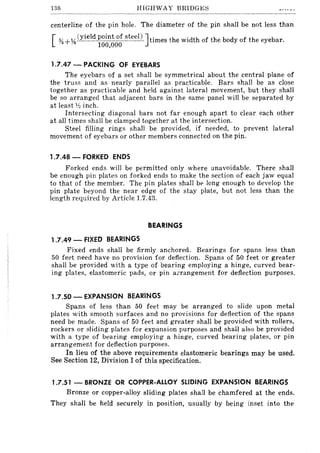 138 HIGHWAY BRIDGE~
centerline of the pin hole. The diameter of the pin shall be not less than
[ *+74 (yield i~~~~;~ steel) ]times the width of the body of the eyebar.
1.7.47 - PACKING OF EYEBARS
The eyebars of a set shall be symmetrical about the central plane of
the truss and as nearly parallel as practicable. Bars shall be as close
together as practicable and held against lateral movement, but they shall
be so arranged that adjacent bars in the same panel will be separated by
at least 1;2 inch.
Intersecting diagonal bars not far enough apart to clear each other
at all times shall be clamped together at the intersection.
Steel filling rings shall be provided, if needed, to prevent lateral
movement of eyebars or other members connected on the pin.
1.7.48 - FORKED ENDS
Forked ends will be permitted only where unavoidable. There shall
be enough pin plates on forked ends to make the section of each jaw equal
to that of the member. The pin plates shall be long enough to develop the
pin plate beyond the near edge of the stay plate, but not less than the
length required by Article 1.7.43.
BEARINGS
1.7.49 - FIXED BEARINGS
Fixed ends shall be firmly anchored. Bearings for spans less than
50 feet need have no provision for deflection. Spans of 50 feet or greater
shall be provided with a type of bearing employing a hinge, curved bear-
ing plates, elastomeric pads, or pin a;:rangement for deflection purposes.
1.7.50 - EXPANSION BEARINGS
Spans of less than 50 feet may be arranged to slide upon metal
plates with smooth surfaces and no provisions for detlection of the spans
need be made. Spans of 50 feet and greater shall be provided with rollers,
rockers or sliding plates for expansion purposes and shall also be provided
with a type of bearing employing a hinge, curved bearing plates, or pin
arrangement for deflection purposes.
In lieu of the above requirements elastomeric bearings may be used.
See Section 12, Division I of this specification.
1.7.51 - BRONZE OR COPPER-ALLOY SLIDING EXPANSION BEARINGS
Bronze or copper-alloy sliding plates shall be chamfered at the ends.
They shall be held securely in position, usually by being inset into the
 