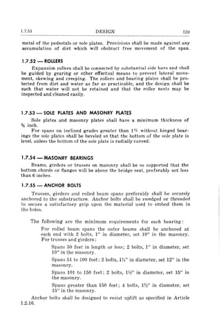 1.7.51 DESIGN 139
metal of the pedestals or sale plates. Provisions shall be made against any
accumulation of dirt which will obstruct free movement of the span.
1.7.52 - ROLLERS
Expansion rollers shall be connected by substantial side bars and shall
be guided by gearing or other effectual means to prevent lateral move-
ment, skewing and creeping. The rollers and bearing plates shall be pro-
tected from dirt and water as far as practicable, and the design shall be
such that water will not be retained and that the roller nests may be
inspected and cleaned easily.
1.7.53 - SOLE PLATES AND MASONRY PLATES
Sale plates and masonry plates shall have a minimum thickness of
* inch.
For spans on inclined grades greater than 1% without hinged bear-
ings the sale plates shall be beveled so that the bottom of the sale plate is
level, unless the bottom of the sale plate is radially curved.
1.7.54 - MASONRY BEARINGS
Beams, girders or trusses on masonry shall be so supported that the
bottom chords or flanges will be above the bridge seat, preferably not less
than 6 inches.
1.7.55 - ANCHOR BOLTS
Trusses, girders and rolled beam spans preferably shall be securely
anchored to the substructure. Anchor bolts shall be swedged or threaded
to secure a satisfactory grip upon the material used to embed them in
the holes.
The following are the minimum requirements for each bearing:
For rolled beam spans the outer beams shall be anchored at
each end with 2 bolts, 1" in diameter, set 10" in the masonry.
For trusses and girders:
Spans 50 feet in length or less; 2 bolts, I" in diameter, set
10" in the masonry.
Spans 51 to 100 feet; 2 bolts, Hi" in diameter, set 12" in the
masonry.
Spans 101 to 150 feet; 2 bolts, H~" in diameter, set 15" in
the masonry.
Spans greater than 150 feet; 4 bolts, 1W' in diameter, set
15" in the masonry.
Anchor bolts shall be designed to resist uplift as specified in Article
1.2.16.
 