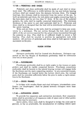 140 HIGHWAY BRlDGr.;~
1.7.56 - PEDESTALS AND SHOES
Pedestals and shoes preferably shall be made of cast steel or struc-
tural steel. The difference in width between the top and bottom bearing
surfaces shall not exceed twice the distance between them. For hinged
bearings, this distance shall be measured from the center of the pin. In
built-up pedestals and shoes, the web plates and angles connecting them to
the base plate shall be not less than %" thick. If the size of the pedestal
permits, the webs shall be rigidly connected transversely. The minimum
thickness of the metal in cast steel pedestals shall be 1". Pedestals and
shoes shall be so designed that the load will be distributed uniformly over
the entire bearing.
Webs and pin holes in the webs shall be arranged to keep any eccen-
tricity to a minimum. The net section through the hole shall provide
140% of the net section required for the actual stress transmitted through
the pedestal or shoe. Pins shall be of sufficient length to secure a full
bearing. Pins shall be secured in position by appropriate nuts with
washers. All portions of pedestals and shoes shall be held against lateral
movement on the pins.
FLOOR SYSTEM
1.7.57 - STRINGERS
Stringers preferably shall be framed into floorbeams. Stringers sup-
ported on the top flanges of ftoorbeams preferably shall be continuous
over two or more panels.
1.7.58 - FlOORBEAMS
Floorbeams preferably shall be at right angles to the trusses or main
girders and shall be rigidly connected thereto. Floorbeam connections
preferably shall be located so the lateral bracing system will engage both
the floorbeam and the main supporting member. In pin-connected trusses,
if the floorbeams are located below the bottom chord pins, the vertical
posts shall be extended sufficiently below the pins to make a rigid connec-
tion to the floorbeam.
1.7.59 - CROSS FRAMES
In bridges with wooden floors and steel stringers, intermediate cross
frames (or diaphragms) shall be placed between stringers more than
20 feet long.
1.7.60 - EXPANSION JOINTS
To provide for expansion and contraction movement, floor expansion
joints shall be provided at all expansion ends of spans and at other points
where they may be necessary.
Apron plates, when used, shall be designed to bridge the joint and to
prevent, so far as practicable, the accumulation of roadway debris upon
 