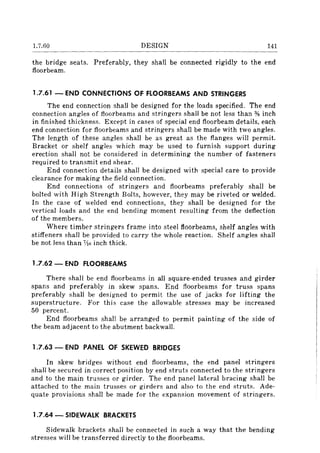 1.7.60 DESIGN 141
the bridge seats. Preferably, they shall be connected rigidly to the end
floorbeam.
1.7.61 - END CONNECTIONS OF FLOORBEAMS AND STRINGERS
The end connection shall be designed for the loads specified. The end
connection angles of floorbeams and stringers shall be not less than % inch
in finished thickness. Except in cases of special end floorbeam details, each
end connection for floorbeams and stringers shall be made with two angles.
The length of these angles shall be as great as the flanges will permit.
Bracket or shelf angles which may be used to furnish support during
erection shall not be considered in determining the number of fasteners
required to transmit end shear.
End connection details shall be designed with special care to provide
clearance for making the field connection.
End connections of stringers and floorbeams preferably shall be
bolted with High Strength Bolts, however, they may be riveted or welded.
In the case of welded end connections, they shall be designed for the
vertical loads and the end bending moment resulting from the deflection
of the members.
Where timber stringers frame into steel fioorbeams, shelf angles with
stiffeners shall be provided to carry the whole reaction. Shelf angles shall
be not less than 7;16 inch thick.
1.7.62 - END FLOORBEAMS
There shall be end floorbeams in all square-ended trusses and girder
spans and preferably in skew spans. End floorbeams for truss spans
preferably shall be designed to permit the use of jacks for lifting the
superstructure. For this case the allowable stresses may be increased
50 percent.
End floorbeams shall be arranged to permit painting of the side of
the beam adjacent to the abutment backwall.
1.7.63 - END PANEL OF SKEWED BRIDGES
In skew bridges without end floorbeams, the end panel stringers
shall be secured in correct position by end struts connected to the stringers
and to the main trusses or girder. The end panel lateral bracing shall be
attached to the main trusses or girders and also to the end struts. Ade-
quate provisions shall be made for the expansion movement of stringers.
1.7.64 - SIDEWALK BRACKETS
Sidewalk brackets shall be connected in such a way that the bending
stresses will be transferred directly to the f1oorbeams.
 
