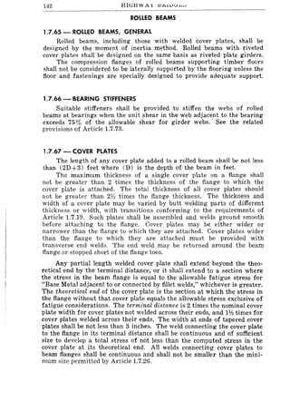 142 HIGH WA X bJ:l.iVI..U",,,,
ROLLED BEAMS
1.7.65 - ROLLED BEAMS, GENERAL
Rolled beams, including those with welded cover plates, shall be
designed by the moment of inertia method. Rolled beams with riveted
cover plates shall be designed on the same basis as riveted plate girders.
The compression flanges of rolled beams supporting timber floors
shall not be considered to be laterally supported by the flooring unless the
floor and fastenings are specially designed to provide adequate support.
1.7.66 - BEARING STIFFENERS
Suitable stiffeners shall be provided to stiffen the webs of rolled
beams at bearings when the unit shear in the web adjacent to the bearing
exceeds 75 % of the allowable shear for girder webs. See the related
provisions of Article 1.7.73.
1.7.67 - COVER PLATES
The length of any cover plate added to a rolled beam shall be not less
than (2D+3) feet where CD) is the depth of the beam in feet.
The maximum thickness of a single cover plate on a flange shall
not be greater than 2 times the thickness of the flange to which the
cover plate is attached. The total thickness of all cover plates should
not be greater than 2~ times the flange thickness. The thickness and
width of a cover plate may be varied by butt welding parts of different
thickness or width, with transitions conforming to the requirements of
Article 1.7.19. Such plates shall be assembled and welds ground smooth
before attaching to the flange. Cover plates may be either wider or
narrower than the flange to which they are attached. Cover plates wider
than the flange to which they are attached must be provided with
transverse end welds. The end weld may be returned around the beam
flange or stopped short of the flange toes.
Any partial length welded cover plate shall extend beyond the theo-
retical end by the terminal distance, or it shall extend to a section where
the stress in the beam flange is equal to the allowable fatigue stress for
"Base Metal adjacent to or connected by fillet welds," whichever is greater.
The theoretical end of the cover plate is the section at which the stress in
the flange without that cover plate equals the allowable stress exclusive of
fatigue considerations. The terminal distance is 2 times the nominal cover
plate width for cover plates not welded across their ends, and 112 times for
cover plates welded across their ends. The width at ends of tapered cover
plates shall be not less than 3 inches. The weld connecting the cover plate
to the flange in its terminal distance shall be continuous and of sufficient
size to develop a total stress of not less than the computed stress in the
cover plate at its theoretical end. All welds connecting cover plates to
beam flanges shall be continuous and shall not be smaller than the mini-
mum size permitted by Article 1.7.26.
 