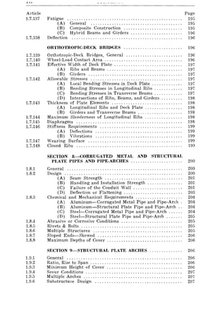 Article
1.7.137
1.7.138
1.7.139
1.7.140
1.7.141
1.7.142
1.7.143
1.7.144
1.7.145
1.7.146
1.7.147
1.7.148
Fatigue ................................................ .
(A) General ...................................... .
(B) Composite Construction ........................ .
(C) Hybrid Beams and Girders ..................... .
Deflection .............................................. .
Page
195
195
195
196
196
ORTHOTROPIC-DECK BRIDGES ......................... 196
Orthotropic-Deck Bridges. General ........................ 196
Wheel-Load Contact Area. . . . . . . . . . . . . . . . . . . . . . . . . . . . . . . . . 196
Effective Width of Deck Plate. . . . . . . . . . . . . . . . . . . . . . . . . . . . . 197
(A) Ribs and Beams ................................ 197
(B) Girders........................................ 197
Allowable Stresses ....................................... 197
(A) Local Bending Stresses in Deck Plate. . . . . . . . . . . . . 197
(B) Bending Stresses in Longitudinal Ribs. . . . . . . . . . . . 197
(C) Bending Stresses in Transverse Beams . . . . . . . . . . . . 197
(D) Intersections of Ribs, Beams, and Girders. . . . . . . . . 198
Thickness of Plate Elements .............................. 198
(A) Longitudinal Ribs and Deck Plate. . . . . . . . . . . . . . . . 198
(B) Girders and Transverse Beams. . . . . . . . . . . . . . . . . . . 198
Maximum Slenderness of Longitudinal Ribs ................ 198
Diaphragms ............................................. 198
Stiffness Requirements ................................... 199
(A) Deflections ..................................... 199
(B) Vibrations ..................................... 199
Wearing Surface ........................................ 199
Closed Ribs ............................................. 199
SECTION 8-CORRUGATED METAL AND STRUCTURAL
PI_ATE PIPES AND PIPE-ARCHES. '., ..... " ..... , ... ,. 200
1.8.1 General. . . . . . . . . . . . . . . . . . . . . . . . . . . . . . . . . . . . . . . . . . . . . . . .. 200
1.8.2 Design .................................................. 200
(A) Seam Strength ................................. 201
(B) Handling and Installation Strength. . . . . . . . . . . . . .. 201
(C) Failure of the Conduit Wall .......... , ....... , ., 201
(D) Deflection or Flattening. . . . . . . . . . . . . . . . . . . . . . . . . 203
1.8.3 Chemical and Mechanical Requirements .................... 204
(A) Aluminum-Corrugated Metal Pipe and Pipe-Arch. 204
(B) Aluminum-Structural Plate Pipe and Pipe-Arch.. 204
(C) Steel-Corrugated Metal Pipe and Pipe-Arch ... , .. 204
(D) Steel-Structural Plate Pipe and Pipe-Arch. . . . . .. 205
1.8.4 Abrasive or Corrosive Conditions .......................... 205
1.8.5 Rivets & Bolts ........................................... 205
1.8.6 Multiple Structures ...................................... 205
1.8.7 Sloped Ends-Skewed .................................... 206
1.8.8 Maximum Depths of Cover . . . . . . . . . . . . . . . . . . . . . . . . . . . . . . . . 206
SECTION 9-STRUCTURAL PLATE ARCHES....... ....... 206
1.9.1 General. . . . . . . . . . . . . . . . . . . . . . . . . . . . . . . . . . . . . . . . . . . . . . . . . 206
1.9.2 Ratio, Rise to Span . . . . . . . . . . . . . . . . . . . . . . . . . . . . . . . . . . . . . . . 206
1.9.3 Minimum Height of Covel' ................................ 206
1.9.4 Scour Conditions ......................................... 207
1.9.5 Multiple Arches .......................................... 207
1.9.6 Substructure Design ..................................... 207
 