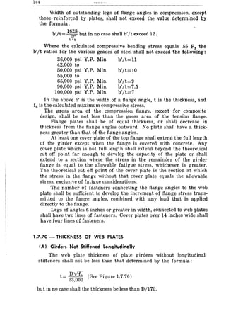 144
Width of outstanding legs of flange angles in compression, except
those reinforced by plates, shall nbt exceed the value determined by
the formula:
1625 .
b'/t=-- but m no case shall b'/t exceed 12.
~
Where the calculated compressive bending stress equals .55 Fy the
b'jt ratios for the various grades of steel shall not exceed the following:
36,000 psi Y.P. Min. b'jt=l1
42,000 to
50,000 psi Y.P. Min.
55,000 to
65,000 psi Y.P. Min.
90,000 psi Y.P. Min.
100,000 psi Y.P. Min.
b'jt=10
b'/t=9
b'/t=7.5
b'jt=7
In the above b' is the width of a flange angle, t is the thickness, and
fb is the calculated maximum compressive stress.
The gross area of the compression flange, except for composite
design, shall be not less than the gross area of the tension flange.
Flange plates shall be of equal thickness, or shall decrease in
thickness from the flange angles outward. No plate shall have a thick-
ness greater than that of the flange angles.
At least one cover plate of the top flange shall extend the fuli length
of the girder except when the flange is covered with concrete. Any
cover plate which is not full length shall extend beyond the theoretical
cut off point far enough to develop the capacity of the plate or shall
extend to a section where the stress in the remainder of the girder
flange is equal to the allowable fatigue stress, whichever is greater.
The theoretical cut off point of the cover plate is the section at which
the stress in the flange without that cover plate equals the allowable
stress, exclusive of fatigue considerations.
The number of fasteners connecting the flange angles to the web
plate shall be sufficient to develop the increment of flange stress trans-
mitted to the flange angles, combined with any load that is applied
directly to the flange.
Legs of angles 6 inches or greater in width, connected to web plates
shall have two lines of fasteners. Cover plates over 14 inches wide shall
have four lines of fasteners.
1.7.70 - THICKNESS OF WEB PLATES
tAl Girders Not Stiffened Longitudinally
The web plate thickness of plate girders without longitudinal
stiffeners shall not be less than that determined by the formula:
t= ~~ (See Figure 1.7.70)
but in no case shall the thickness be less than D/170.
 