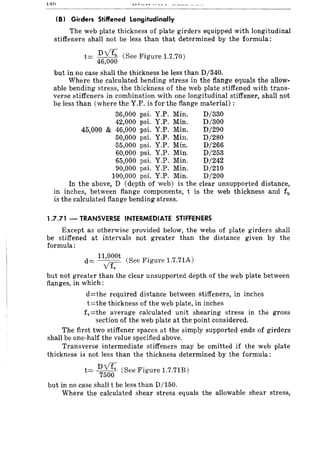 1-'10
(B) Girders Stiffened Longitudinally
The web plate thickness of plate girders equipped with longitudinal
stiffeners shall not be less than that determined by the formula:
t= DV4 (See Figure 1.7.70)
46,000
but in no case shall the thickness be less than D/340.
Where the calculated bending stress in the flange equals the allow-
able bending stress, the thickness of the web plate stiffened with trans-
verse stiffeners in combination with one longitudinal stiffener, shall not
be less than (where the Y.P. is for the flange material) :
36,000 psi. Y.P. Min. D/330
42,000 psi. Y.P. Min. D/300
45,000 & 46,000 psi. Y.P. Min. D/290
50,000 psi. Y.P. Min. D/280
55,000 psi. Y.P. Min. D/266
60,000 psi. Y.P. Min. D/253
65,000 psi. Y.P. Min. D/242
90,000 psi. Y.P. Min. D/210
100,000 psi. Y.P. Min. D/200
In the above, D (depth of web) is the clear unsupported distance,
in inches, between flange components, t is the web thickness and fb
is the calculated flange bending stress.
1.7.71 - TRANSVERSE INTERMEDIATE STIFFENERS
Except as otherwise provided below, the webs of plate girders shall
be stiffened at intervals not greater than the distance given by the
formula:
d= 1~,~ (See Figure 1.7.71A)
v fv
but not greater than the clear unsupported depth of the web plate between
flanges, in which:
d=the required distance between stiffeners, in inches
t=the thickness of the web plate, in inches
fv=the average calculated unit shearing stress in the gross
section of the web plate at the point considered.
The first two stiffener spaces at the simply supported ends of girders
shall be one-half the value specified above.
Transverse intermediate stiffeners may be omitted if the web plate
thickness is not less than the thickness determined by the formula:
t= ~~ (See Figure 1.7.71B)
but in no case shall t be less than D/150.
Where the calculated shear stress equals the allowable shear stress,
 