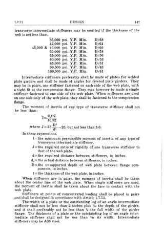 1.7.71 DESIGN 147
transverse intermediate stiffeners may be omitted if the thickness of the
web is not less than:
36,000 psi. Y.P. Min. D/68
42,000 psi. Y.P. Min. D/64
45,000 & 46,000 psi. Y.P. Min. D/60
50,000 psi. Y.P. Min. D/58
55,000 psi. Y.P. Min. D/56
60,000 psi. Y.P. Min. D/53
65,000 psi. Y.P. Min. D/51
90,000 psi. Y.P. Min. D/43
100,000 psi. Y.P. Min. D/41
Intermediate stiffeners preferably shall be made of plates for welded
plate girders and shall be made of angles for riveted plate girders. They
may be in pairs, one stiffener fastened on each side of the web plate, with
a tight fit at the compression flange. They may however be made a single
stiffener fastened to one side of the web plate. When stiffeners are used
on one side only of the web plate, they shall be fastened to the compression
flange.
The moment of inertia of any type of transverse stiffener shall not
be less than:
1= doPJ
10.92
D2
where J=25(f2-20, but not less than 5.0.
In these expressions,
I=the minimum permissible moment of inertia of any type of
transverse intermediate stiffener.
J =the required ratio of rigidity of one transverse stiffener to
that of the web plate.
d=the required distance between stiffeners, in inches.
do=the actual distance between stiffeners, in inches.
D=the unsupported depth of web plate between flange com-
ponents, in inches.
t=the thickness of the web plate, in inches.
When stiffeners are in pairs, the moment of inertia shall be taken
about the center line of the web plate. When single stiffeners are used,
the moment of inertia shall be taken about the face in contact with the
web plate.
Stiffeners at points of concentrated loading shall be placed in pairs
and shall be designed in accordance with Article 1.7.73.
The width of a plate or the outstanding leg of an angle intermediate
stiffener shall not be less than 2 inches plus %0 the depth of the girder,
and it shall preferably not be less than ~ the full width of the girder
flange. The thickness of a plate or the outstanding leg of an angle inter-
mediate stiffener shall not be less than ¥I6 its width. Intermediate
stiffeners may be A36 steel.
 