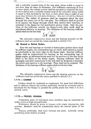 loU
and a centrally located strip of the web plate whose width is equal to
not more than 18 times its thickness. For stiffeners consisting of four
or more plates, the column section shall be assumed to comprise the four
or more plates and a centrally located strip of the web plate whose width
is equal to that enclosed by the four or more plates plus a width of not
more than 18 times the web plate thickness. (See Art. 1.7.113 for Hybrid
Girders.) The radius of gyration shall be computed about the axis
through the center line of the web plate. The stiffeners shall be ground
to fit against the flange through which they receive their reaction, or
attached to the flange by full penetration groove welds. Only the por-
tions of the stiffeners outside the flange-to-web plate welds shall be
considered effective in bearing. The thickness of the bearing stiffener
plates shall not be less than vib' Fy
12 33,000
The allowable compressive stress and the bearing pressure on the
stiffeners shall not exceed the values specified in Article 1.7.1.
(8) Riveted or Bolted Girders
Over the end bearings of riveted or bolted plate girders there shall
be stiffener angles, the outstanding legs of which shaH extend as nearly
as practicable to the outer edge on the flange angle. Bearing stiffener
angles shall be proportioned for bearing on the outstanding legs of
flange angles, no allowance being made for the portions of the legs being
fitted to the fillets of the flange angles. Bearing stiffeners shall be
arranged, and their connections to the web shall be designed to transmit
the entire end reaction to the bearings. They shall not be crimped. The
thickness of the bearing stiffener angles shall not be less than
b' • / F
12 V 33,;00
The allowable compressive stress and the bearing pressure on the
stiffeners shall not exceed the values specified in Article 1.7.1.
1.7.74 - CAMBER
Girders should be cambered to compensate for dead load deflections
and in addition thereto the camber preferably should be increased and/or
decreased for the flanges to parallel the profile grade line when it is on a
vertical curve.
TRUSSES
1.7.75 - TRUSSES, GENERAL
Component parts of individual truss members may be connected by
welds, rivets or high strength bolts.
Preference should be given to trusses with single intersection web
systems. Members shall be symmetrical about the central plane of the
truss.
Trusses preferably shall have inclined end posts. Laterally unsup-
ported hip joints shall be avoided.
 