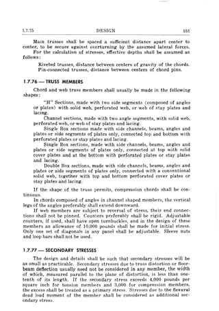 1.7.75 DESIGN 151
Main trusses shall be spaced a sufficient distance apart center to
center, to be secure against overturning by the assumed lateral forces.
For the calculation of stresses, effective depths shall be assumed as
follows:
Riveted trusses, distance between centers of gravity of the chords.
Pin-connected trusses, distance between centers of chord pins.
1.7.76 - TRUSS MEMBERS
Chord and web truss members shall usually be made in the following
shapes:
"H" Sections, made with two side segments (composed of angles
or plates) with solid web, perforated web, or web of stay plates and
lacing.
Channel sections, made with two angle segments, with solid web,
perforated web, or web of stay plates and lacing.
Single Box sections made with side channels, beams, angles and
plates or side segments of plates only, connected top and bottom with
perforated plates or stay plates and lacing.
Single Box sections, made with side channels, beams, angles and
plates or side segments of plates only, connected at top with solid
cover plates and at the bottom with perforated plates or stay plates
and lacing.
Double Box sections, made with side channels, beams, angles and
plates or side segments of plates only, connected with a conventional
solid web, together with top and bottom perforated cover plates or
stay plates and lacing.
If the shape of the truss permits, compression chords shall be con-
tinuous.
In chords composed of angles in channel shaped members, the vertical
legs of the angles preferably shall extend downward.
If web members are subject to reversal of stress, their end connec-
tions shall not be pinned. Counters preferably shall be rigid. Adjustable
counters, if used, shall have open turnbuckles, and in the design of these
members an allowance of 10,000 pounds shall be made for initial stress.
Only one set of diagonals in any panel shall be adjustable. Sleeve nuts
and loop bars shall not be used.
1.7.77 - SECONDARY STRESSES
The design and details shall be such that secondary stresses will be
as small as practicable. Secondary stresses due to truss distortion or floor-
beam deflection usually need not be considered in any member, the width
of whIch, measured parallel to the plane of distortion, is less than one-
tenth of its length. If the secondary stress exceeds 4,000 pounds per
square inch for tension members and 3,000 for compression members,
the excess shall be treated as a primary stress. Stresses due to the flexural
dead load moment of the member shall be considered as additional sec-
ondary stress.
 