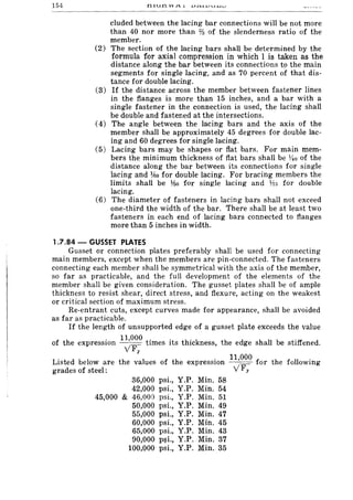 154
--~-----
cluded between the lacing bar connections will be not more
than 40 nor more than 73 of the slenderness ratio of the
member.
(2) The section of the lacing bars shall be determined by the
formula for axial compression in which 1 is taken as the
distance along the bar between its connections t9 the main
segments for single lacing, and as 70 percent of that dis-
tance for double lacing.
(3) If the distance across the member between fastener lines
in the flanges is more than 15 inches, and a bar with a
single fastener in the connection is used, the lacing shall
be double and fastened at the intersections.
(4) The angle between the lacing bars and the axis of the
member shall be approximately 45 degrees for double lac-
ing and 60 degrees for single lacing.
(5) Lacing bars may be shapes or flat bars. For main mem-
bers the minimum thickness of flat bars shall be 1;40 of the
distance along the bar between its connections for single
lacing and 1160 for double lacing. For bracing members the
limits shall be J50 for single lacing and 175 for double
lacing.
(6) The diameter of fasteners in lacing bars shall not exceed
one-third the width of the bar. There shall be at least two
fasteners in each end of lacing bars connected to flanges
more than 5 inches in width.
1.7.84 - GUSSET PLATES
Gusset or connection plates preferably shall be used for connecting
main members, except when the members are pin-connected. The fasteners
connecting each member shall be symmetrical with the axis of the member,
so far as practicable, and the full development of the elements of the
member shall be given consideration. The gusset plates shall be of ample
thickness to resist shear, direct stress, and flexure, acting on the weakest
or critical section of maximum stress.
Re-entrant cuts, except curves made for appearance, shall be avoided
as far as practicable.
If the length of unsupported edge of a gusset plate exceeds the value
of the expression 11,000 times its thickness, the edge shall be stiffened.
v'Fy
Listed below are the values of the
. 11,000 f
the followingexpressIOn -----==- or
grades of steel: v'Fy
36,000 psi., Y.P. Min. 58
42,000 psi., Y.P. Min. 54
45,000 & 46,000 psi., Y.P. Min. 51
50,000 psi., Y.P. Min. 49
55,000 psi., Y.P. Min. 47
60,000 psi., Y.P. Min. 45
65,000 psi., Y.P. Min. 43
90,000 P!li., Y.P. Min. 37
100,000 psi., Y.P. Min. 35
 
