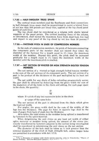 1.7.85 DESIGN 155
1.7.85 - HALF-THROUGH TRUSS SPANS
The vertical truss members and the floorbeams and their connections
in half-through truss spans shall be proportioned to resist a lateral force
of not less than 300 pounds per linear foot, applied at the top chord panel
points of each truss.
The top chord shall be considered as a column with elastic lateral
supports at the panel points. The critical buckling force of the column,
so determined, shall exceed the maximum force from dead load, live load
and impact in any panel of the top chord by not less than 50 percent.*
1.7.86 - FASTENER PIT'CH IN ENDS OF COMPRESSION MEMBERS
In the ends of compression members, the pitch of fasteners connecting
the component parts of the member shall not exceed four times the
diameter of the fastener for a length equal to 1Y:! times the maximum
width of the member. Beyond this point, the pitch shall be increased
gradually for a length equal to 1Y:! times the maximum width of the
member until the maximum pitch is reached.
1.7.87 - NET SECTION OF RIVETED OR HIGH STRENGTH BOLTED TENSION
MEMBERS
The net section of a riveted or high strength bolted tension member
is the sum of the net sections of its component parts. The net section of a
part is the product of the thickness of the part multiplied by its least net
width.
The net width for any chain of holes extending progressively across
the part shall be obtained by deducting from the gross width the sum of
the diameters of all the holes in the chain and adding, for each gage space
in the chain, the quantity:
S2
4g
where S=pitch of any two successive holes in the chain
g=gage of the same holes
The net section of the part is obtained from the chain which gives
the least net width.
For angles, the gross width shaH be the sum of the widths of the
legs less the thickness. The gage for holes in opposite legs shall be the
sum of gages from back of angle less the thickness.
At a splice, the total stress in the member being spliced is transferred
by !'asteners to the splice material.
When det~mining the unit stress on any least net width of either
splice material or member being spliced, the amount of the stress pre-
viously transferred by fasteners adjacent to the section being investigated
shall be considered in determining the unit stress on the net section.
The diameter of the hole shall be taken as y,. inch greater than the
nominal diameter of the rivet or high strength bolt, unless larger holes
are permitted in accordance with Art. 1.7.5.
* For a discussion of columns with elastic lateral supports, refer to Timoshenko, "Theory of
Elastic Stability," McGraw~Hill Book COInnanv_ f;'il"d 17',,1;"': ..... n._ __ H'''''
 