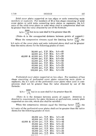 1.7.88 DESIGN 157
Solid cover plates supported on two edges or webs connecting main
members or segments. For members of H or box shape consisting of solid
cover plates or solid webs connecting main plates or segments, the bit
ratio of the solid cover plates or webs when used in compression shall not
be greater than the value obtained by use of the formula:
5000 .
b/t= IT but In no case shall bit be greater than 50.
 f.
(Note--b is the unsupported distance between points of support.)
When the compressive stresses equal the limiting factor .55FY , the
1.25
bit ratio of the cover plate and webs indicated above shall not be greater
than the ratios shown for the following grades of steel:
36,000 psi., Y.P. Min. b/t=40
42,000 psi., Y.P. Min. b/t=37
45,000 & 46,000 psi., Y.P. Min. b/t=35
50,000 psi., Y.P. Min. b/t=34
55,000 psi., Y.P. Min. b/t=32
60,000 psi., Y.P. Min. b/t=31
65,000 psi., Y.P. Min. b/t=29
90,000 psi., Y.P. Min. b/t=25
100,000 psi., Y.P. Min. b/t=24
Perforated cover plates supported on two edges. For members of box
shape consisting of perforated cover plates connecting main plates or
segments, the bit ratio of the perforated cover plates when used in com-
pression shall not be greater than the value obtained by use of the
formula:
6000
b/t= - VT. but in no case shaH bit be greater than 55.
(Note-b is the distance between points of support. Attention is
directed to requirements for plate thickness at perforations, namely plate
supported on one side, which also shall be satisfied.)
When the compressive stresses equal the limiting factor .55FY, the
1.25
bit ratio of the perforated cover plates shall not be greater than the ratios
shown for the following grades of steel:
36,000 psi., Y.P. Min. b/t=48
42,000 psi., Y.P. Min. b/t=44
45,000 & 46,000 psi., Y.P. Min. b/t=42
50,000 psi., Y.P. Min. b/t=41
55,000 psi., Y.P. Min. b/t=39
60,000 psi., Y.P. Min. b/t=37
65,000 psi., Y.P. Min. b/t=35
90,000 psi., Y.P. Min. b/t=30
1/),1 11"
 