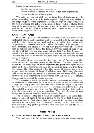 158 HIGHWAY J:IKIlJu",,'::>
In the above expressions-
f.=the calculated compressive stress
b= is the width (defined as indicated for each expression)
t= is the plate or web thickness
The point of support shall be the inner line of fasteners or fillet
welds connecting the plate to the main segment. For plates butt welded to
the flange edge of rolled segments the point of support may be taken as
the weld whenever the ratio of outstanding flange width to flange thick-
ness of the rolled segment is less than seven. Otherwise point of support
shall be the root of flange of rolled segment. Terminations of the butt
welds are to be ground smooth.
1.7.89 - STAY PLATES
Where the open sides of compression members are not connected by
perforated plates, such members shall be provided with lacing bars and
shall have stay plates as near each end as practicable. Stay plates shall
be provided at intermediate points where the lacing is interrupted. In
main members, the length of the end stay plates between end fasteners
shall be not less than lYi times the distance between points of support and
the length of intermediate stay plates not less than :)4 of that distance. In
lateral struts and other secondary members, the over-all length of end and
intermediate stay plates shall be not less than % of the distance between
points of support.
The point of support shall be the inner line of fasteners or fillet
welds connecting the stay plates to the flanges. For stay plates butt
welded to the flange edge of rolled segments, the point of support may be
taken as the weld whenever the ratio of outstanding flange width to flange
thickness of the rolled segment is less than seven. Otherwise the point of
support shall be the root of flange of rolled segment. When stay plates are
butt welded to rolled segments of a member, the allowable stress in the
member shall be determined in accordance with Article 1.7.3. Termina-
tions of butt welds shall be ground smooth.
The separate segments of tension members composed of shapes may
be connected by perforated plates or by stay plates or end stay plates and
lacing. End stay plates shall have the same minimum length as specified
for end stay plates on main compression members and intermediate stay
plates shall have a minimum length of % of that specified for intermediate
stay plates on main compression members. The clear distance between
stay plates on tension members shall not exceed 3 feet.
The thickness of stay plates shall be not less than ;to of the distance
between points of support for main members, and ~ko of that distance for
bracing members. Stay plates shall be connected by not less than three
fasteners on each side, and in members having lacing bars the last
fastener in the stay plates, preferably shall also pass through the end of
the adjacent bar.
RIBBED ARCHES
1.7.90 - THICKNESS OF WEB PLATES, SOLID RIB ARCHES
The thickness ratio D/t of each web plate in solid rib arches having
 