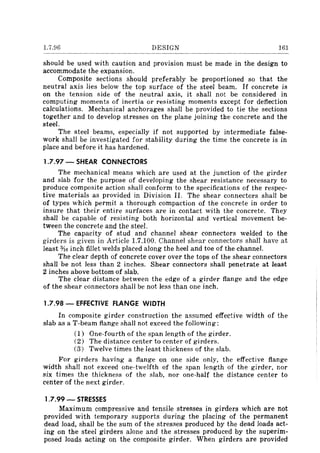 1.7.96 DESIGN 161
should be used with caution and provision must be made in the design to
accommodate the expansion.
Composite sections should preferably be proportioned so that the
neutral axis lies below the top surface of the steel beam. If concrete is
on the tension side of the neutral axis, it shall not be considered in
computing moments of inertia or resisting moments except for deflection
calculations. Mechanical anchorages shall be provided to tie the sections
together and to develop stresses on the plane joining the concrete and the
steel.
The steel beams, especially if not supported by intermediate false-
work shall be investigated for stability during the time the concrete is in
place and before it has hardened.
1.7.97 - SHEAR CONNECTORS
The mechanical means which are used at the junction of the girder
and slab for the purpose of developing the shear resistance necessary to
produce composite action shall conform to the specifications of the respec-
tive materials as provided in Division II. The shear connectors shall be
of types which permit a thorough compaction of the concrete in order to
insure that their entire surfaces are in contact with the concrete. They
shall be capable of resisting both horizontal and vertical movement be-
tween the concrete and the steel.
The capacity of stud and channel shear connectors welded to the
girders is given in Article 1.7.100. Channel shear connectors shall have at
least o/t6 inch fillet welds placed along the heel and toe of the channel.
The clear depth of concrete cover over the tops of the shear connectors
shall be not less than 2 inches. Shear connectors shall penetrate at least
2 inches above bottom of slab.
The clear distance between the edge of a girder flange and the edge
of the shear connectors shall be not less than one inch.
1.7.98 - EFFECTIVE FLANGE WIDTH
In composite girder construction the assumed effective width of the
slab as aT-beam flange shall not exceed the following:
(1) One-fourth of the span length of the girder.
(2) The distance center to center of girders.
(3) Twelve times the least thickness of the slab.
For girders having a flange on one side only, the effective flange
width shall not exceed one-twelfth of the span length of the girder, nor
six times the thickness of the slab, nor one-half the distance center to
center of the next girder.
1.7.99 - STRESSES
Maximum compressive and tensile stresses in girders which are not
provided with temporary supports during the placing of the permanent
dead load, shall be the sum of the stresses produced by the dead loads act-
ing on the steel girders alone and the stresses produced by the superim-
posed loads acting on the composite girder. When girders are provided
 